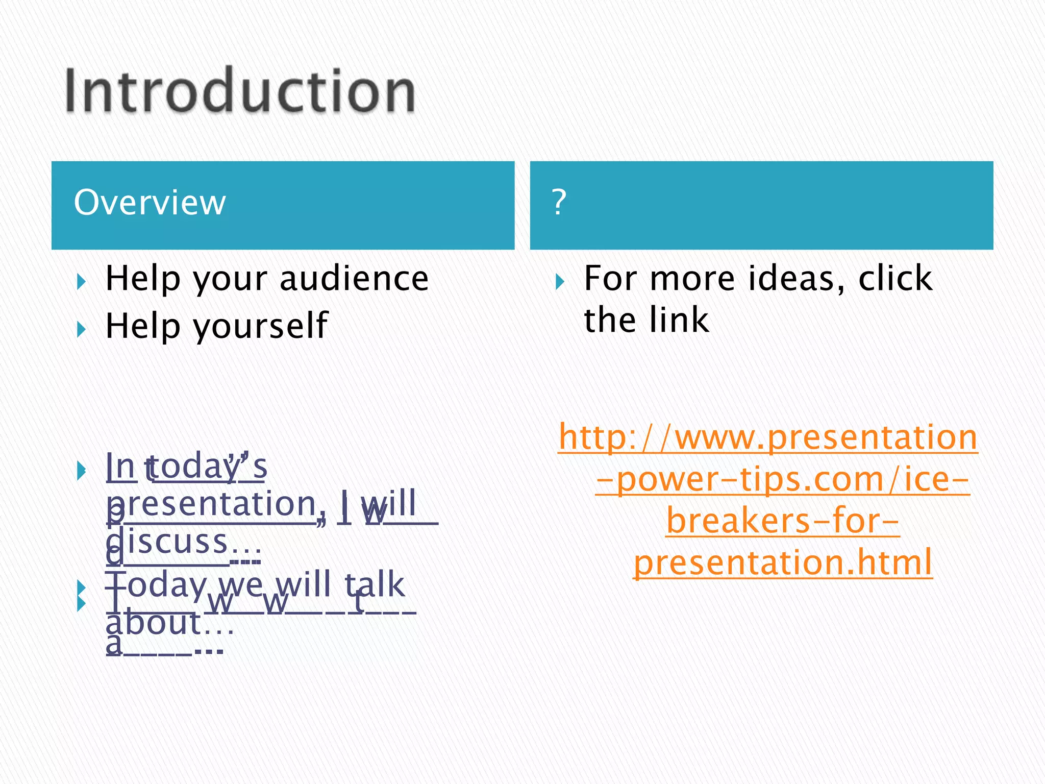 Overview                   ?

   Help your audience        For more ideas, click
   Help yourself              the link


                           http://www.presentation
   In today’s
    I_ _____’_
    __ t____’_               -power-tips.com/ice-
    presentation, _ will
    ____________, I w___
    p___________, I ____         breakers-for-
    discuss…
    d______...
    _______...                 presentation.html


    Today__ ____ ____
    T____ we will t___
    _____ w_ w___ talk
    about…
    a____...
    _____...
 