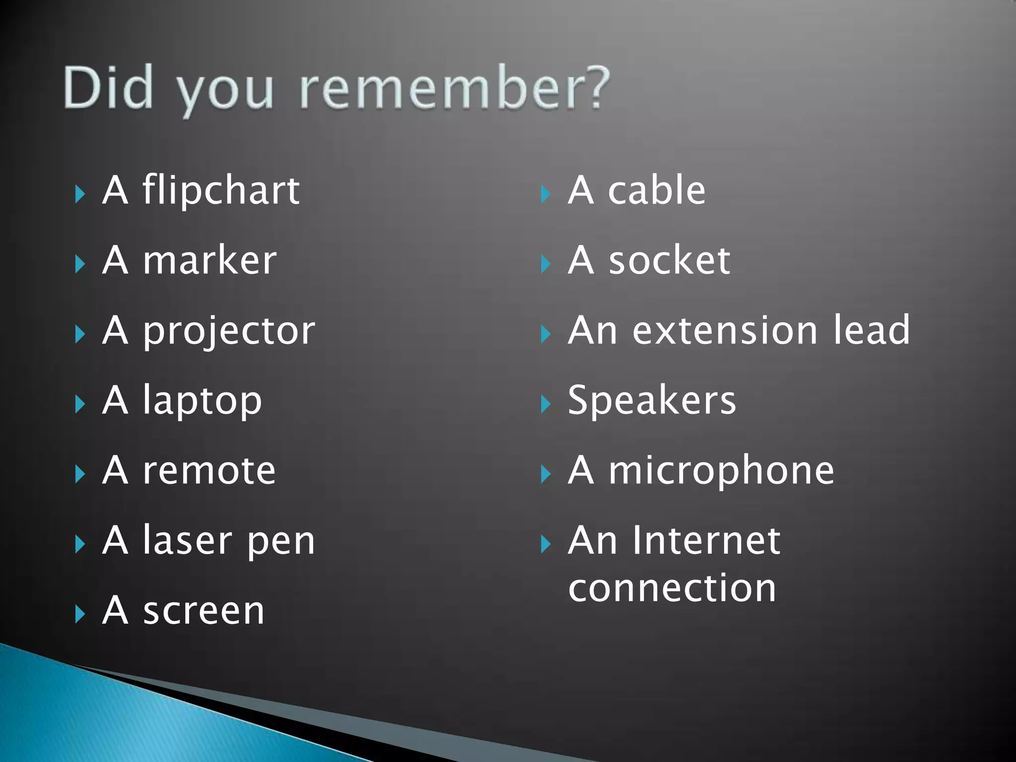    A flipchart      A cable
   A marker         A socket
   A projector      An extension lead
   A laptop         Speakers
   A remote         A microphone
   A laser pen      An Internet
                      connection
   A screen
 