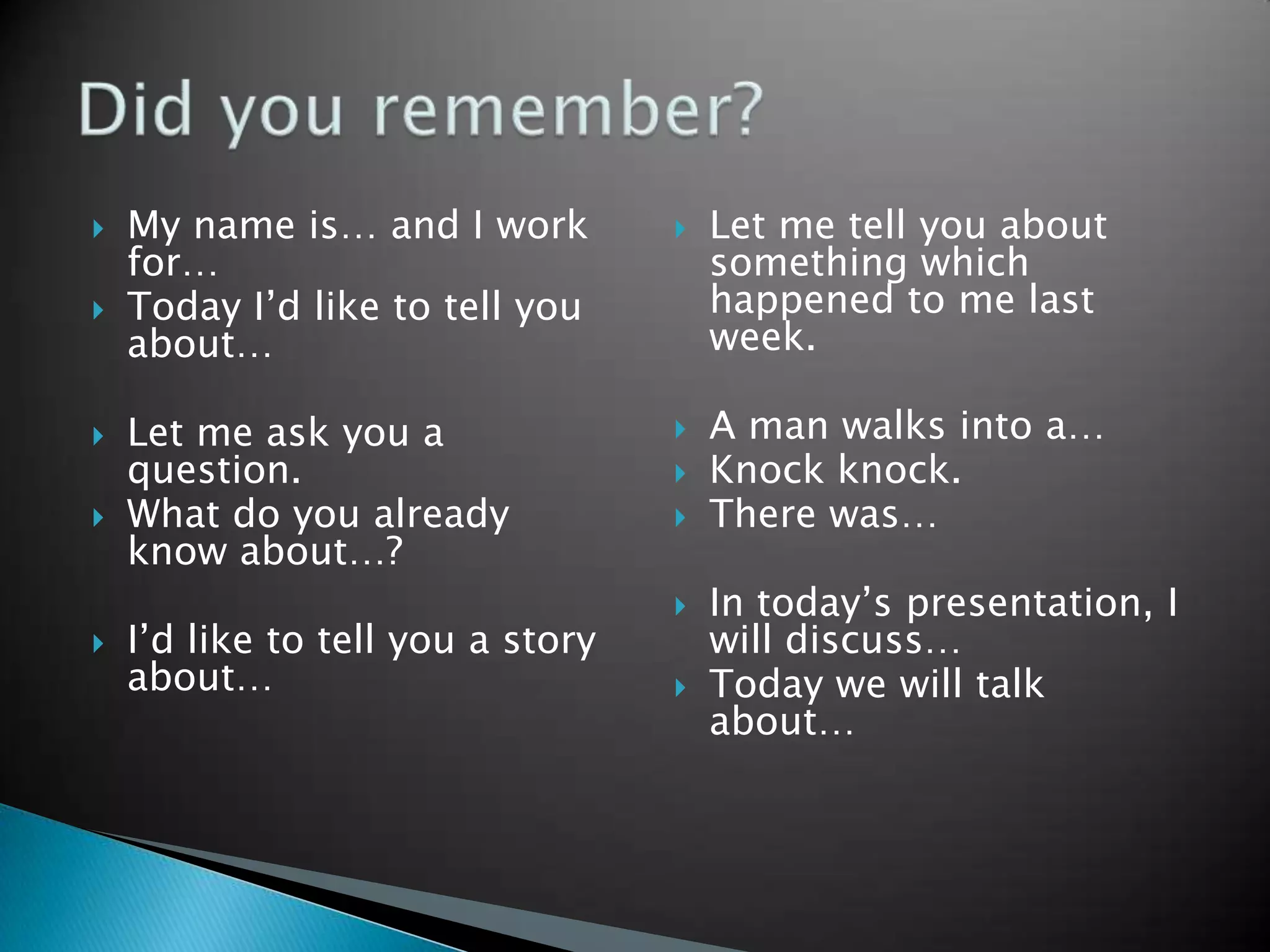    My name is… and I work            Let me tell you about
    for…                               something which
   Today I’d like to tell you         happened to me last
    about…                             week.

   Let me ask you a                  A man walks into a…
    question.                         Knock knock.
   What do you already               There was…
    know about…?
                                      In today’s presentation, I
   I’d like to tell you a story       will discuss…
    about…                            Today we will talk
                                       about…
 
