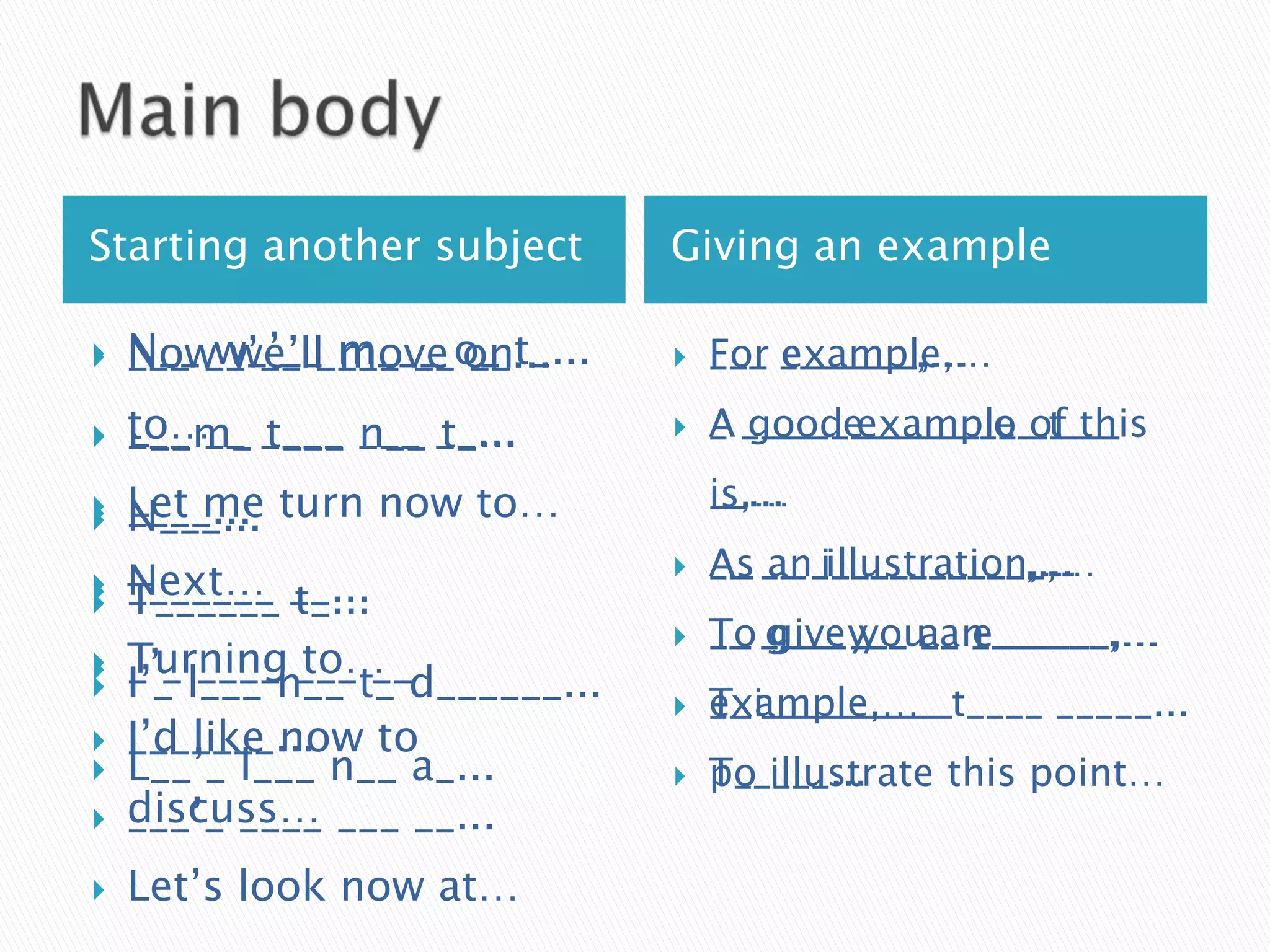 Starting another subject         Giving an example

   N__ __’__ ____ __o_ t_...
    ___ w_’__ m___ on
    Now we’ll move __...            For example,…
                                     F__ e______,…
                                     ___ _______,…

   to…__ ____ ___ __...
    ___
    L__m_ t___ n__ t_...            A g___ e______ o_____
                                     _ ____ _______ __ of this
                                       good example t___

    Let me turn now to…
    ____...                          is…
                                     i_,…
                                     __...


   N___...
    Next… __...                     As an illustration,…
                                     A_ a_ i___________,…
                                     __ __ ___________,...


   _______ t_...
    T______
                                    To give you an
                                     T_ g___y__ __ e______,…
                                     __ ____ ___ a_ _______,…
    Turning ___ __
              to…
    _’_ l___ n__ t_ d______...
    I’_ ____



                                    example,…
                                     T_i_________ ____
                                     __ __________t___ _____...
   I’d like now
    _______... to
   L__’_ l___ n__ a_...            To illustrate this point…
                                     p_____...
   discuss… ___ __...
    ___’_ ____
   Let’s look now at…
 