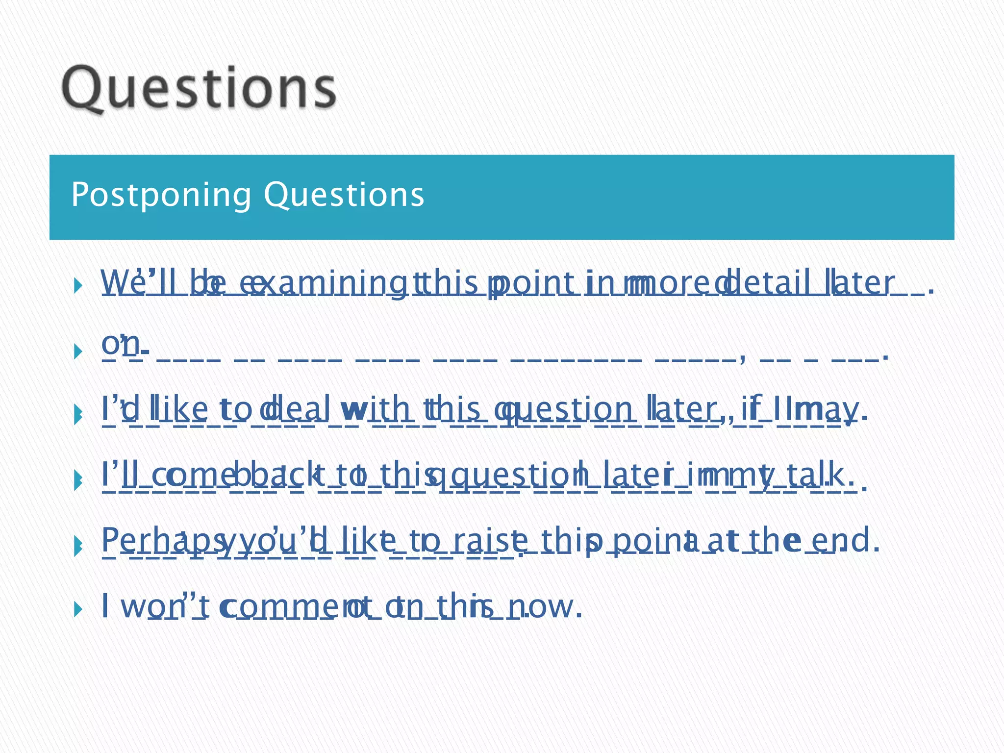 Postponing Questions

   We’ll b_ e________ this point in more detail l____
    W_’____ examining t___ p____ i_ m___ d_____ later
    __’__ be _________ ____ _____ __ ____ ______ _____ __.
   on.
    o_. ____ __ ____ ____ ____ ________ _____, __ _ ___.
    _’_

   I’d like to d___ w___ this question later, if Im__.
    I’_ l___ t_ ____ __ ____ ________ _____ __ __ I____.
    _’__ ____ deal with t___ q_______ l____, i_ may.

   I’ll c___b___ t_ t___ q_______ l____ i_ m____ ___.
    I’__come back to this_____ ____ later in my talk.
    _______ ___’_ ____ __ question _____ __ t___.

   Perhaps you’d like r____ t___ p____ a_ t__ e__.
    P______y__’_ l___ t_to raise this point at the end.
    _ ___’_ _______ __ ____ ___.
   I won’t c______ o_on this now.
      w__’_ comment t___ n__.
 