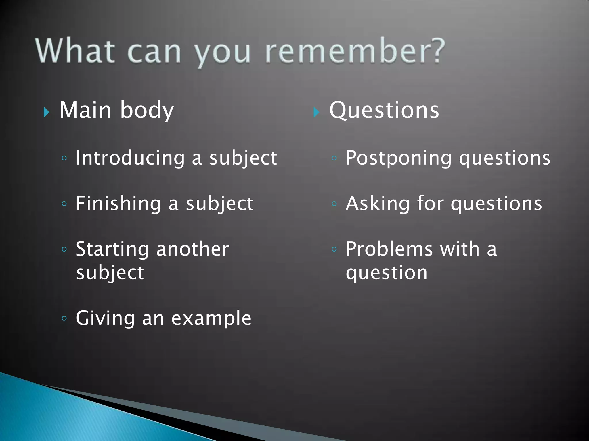    Main body                    Questions

    ◦ Introducing a subject       ◦ Postponing questions

    ◦ Finishing a subject         ◦ Asking for questions

    ◦ Starting another            ◦ Problems with a
      subject                       question

    ◦ Giving an example
 