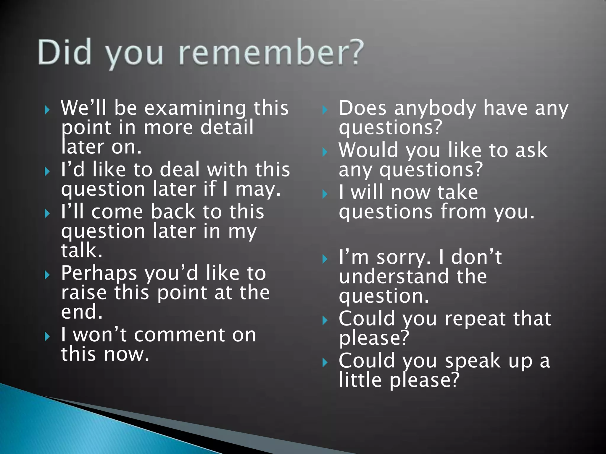    We’ll be examining this         Does anybody have any
    point in more detail             questions?
    later on.                       Would you like to ask
   I’d like to deal with this       any questions?
    question later if I may.        I will now take
   I’ll come back to this           questions from you.
    question later in my
    talk.                           I’m sorry. I don’t
   Perhaps you’d like to            understand the
    raise this point at the          question.
    end.                            Could you repeat that
   I won’t comment on               please?
    this now.                       Could you speak up a
                                     little please?
 
