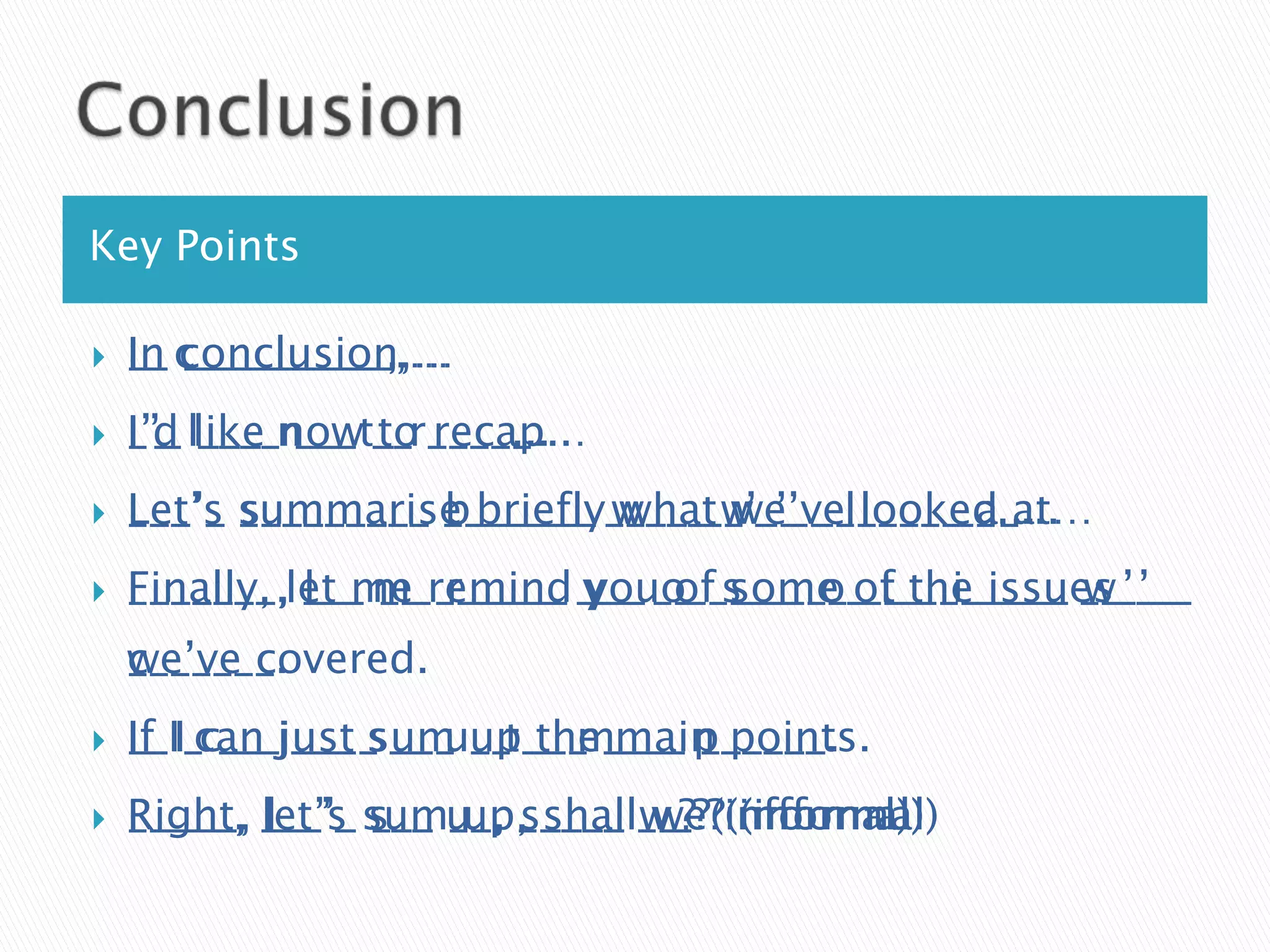 Key Points

   In __________,…
    I_ conclusion,…
    __ c_________,…
   I’d ____ ___ to recap…
    I’_ like now __ _____...
    _’_ l___ n__ t_ r____...
   Let’s s________ b______ what we’ve looked at…
    L__’_ _________ _______ w___ w_’__ l_____ a_...
    ___’_ summarise briefly____ __’__ ______ __...
   Finally, l__ __ r_____ you of some t__ i_____ w_’__
    F______, ___ m_ ______ y__ o_ s___ o____ ______ __’__
    _______,let me remind ___ __ ____ __ of the issues
    we’ve covered.
    c______.
    _______.
   If ___ ____ ___ __ the main points.
    I_ can just sum up ___ ____ ______.
    __II_c__ j___ s__ u_ t__ m___ p_____.
   Right, l__’_ ___ up, shall we? (informal)
    R____, let’s s__ __, s____ w_? (informal)
    _____, ___’_ sumu_, _____ __? (informal)
 