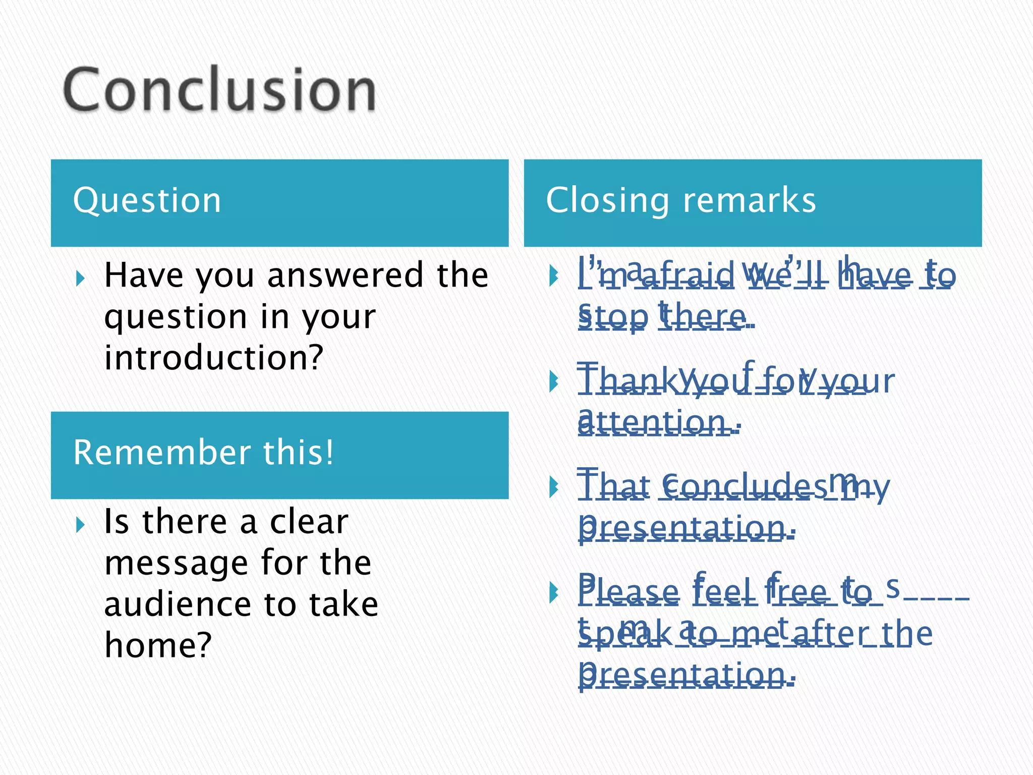 Question                    Closing remarks

   Have you answered the   
                               I’ma_____ w_’__ have __
                                I’_ ______ __’__ ____ to
                                _’_ afraid we’ll h___ t_
    question in your            s___ t____.
                                stop _____.
                                ____ there.
    introduction?               T____ y__ f__ y___
                            
                               Thank___ ___ ____
                                _____ you for your
                                a________.
                                attention.
                                _________.
Remember this!
                            
                               T___ c________ m_
                                That _________ __
                                ____ concludes my
   Is there a clear            p___________.
                                presentation.
                                ____________.
    message for the
    audience to take
                            
                               Please ____ free to s____
                                P_____ feel f___ t_
                                ______ f___ ____ __
                                t_ m_ a____ t__
                                speak__ __ _____ ___
                                _____ to me after the
    home?
                                p___________.
                                presentation.
                                ____________.
 