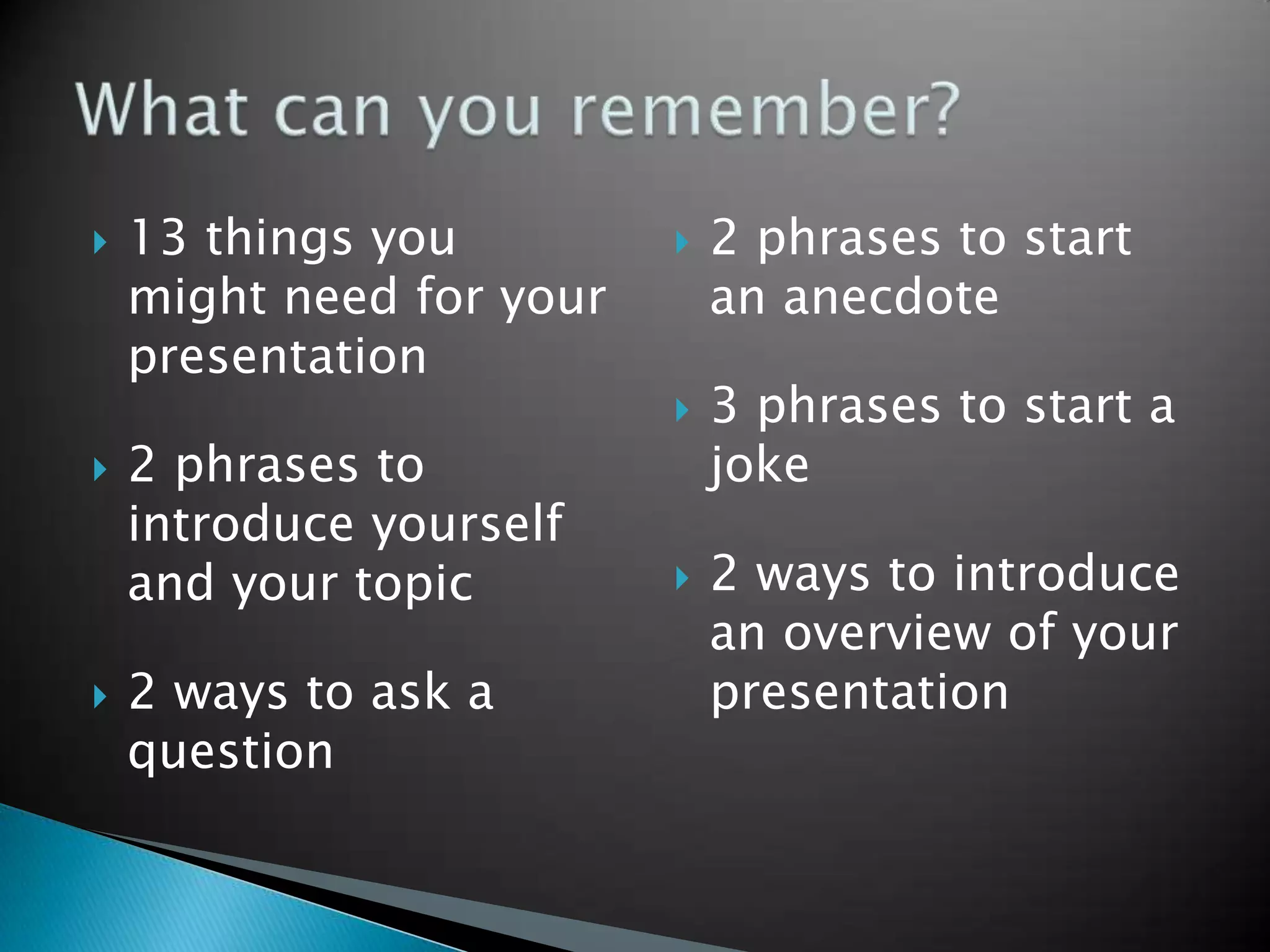    13 things you            2 phrases to start
    might need for your       an anecdote
    presentation
                             3 phrases to start a
   2 phrases to              joke
    introduce yourself
    and your topic           2 ways to introduce
                              an overview of your
   2 ways to ask a           presentation
    question
 