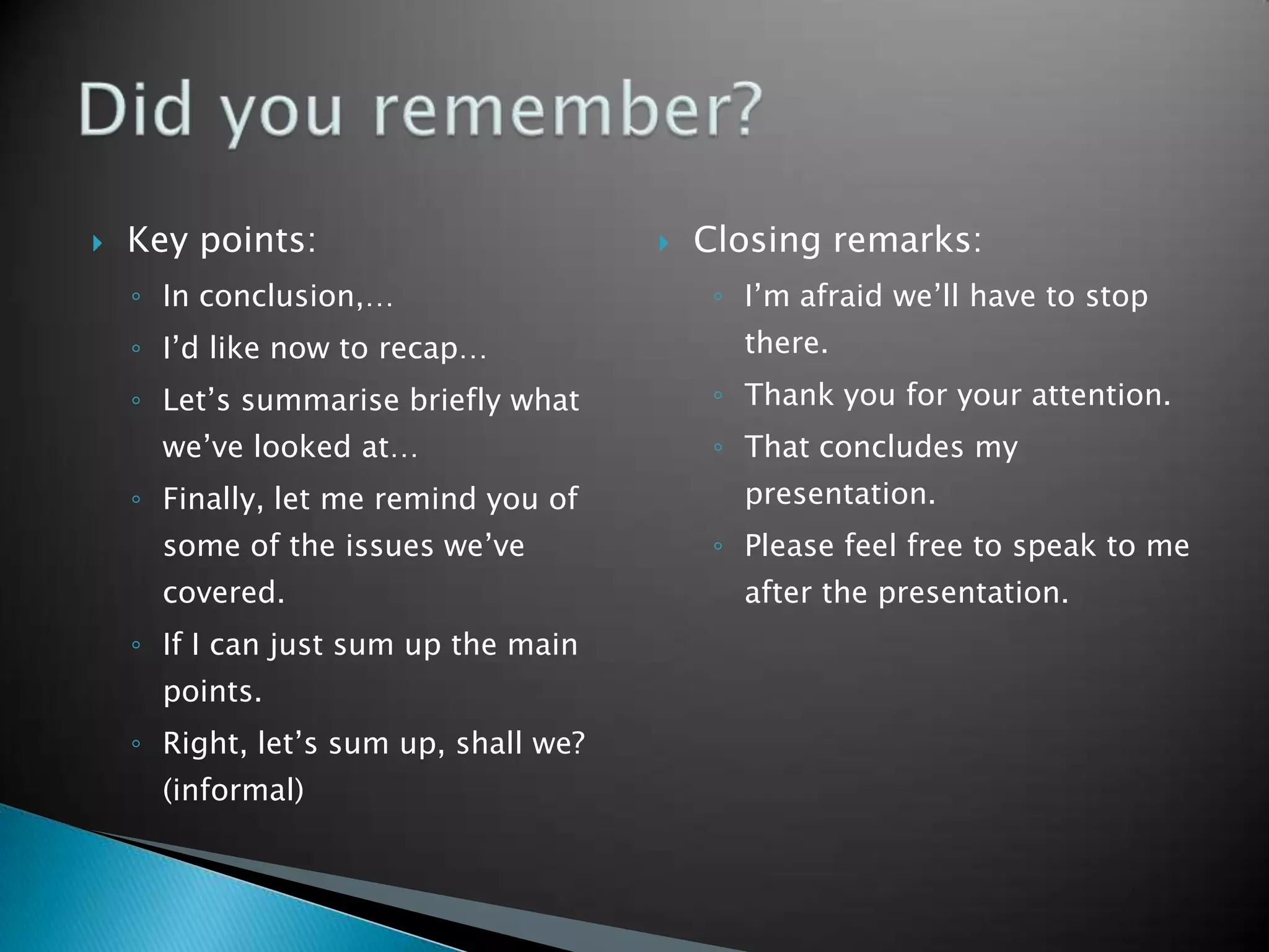    Key points:                           Closing remarks:
    ◦ In conclusion,…                       ◦ I’m afraid we’ll have to stop
    ◦ I’d like now to recap…                  there.
    ◦ Let’s summarise briefly what          ◦ Thank you for your attention.
      we’ve looked at…                      ◦ That concludes my
    ◦ Finally, let me remind you of           presentation.
      some of the issues we’ve              ◦ Please feel free to speak to me
      covered.                                after the presentation.
    ◦ If I can just sum up the main
      points.
    ◦ Right, let’s sum up, shall we?
      (informal)
 