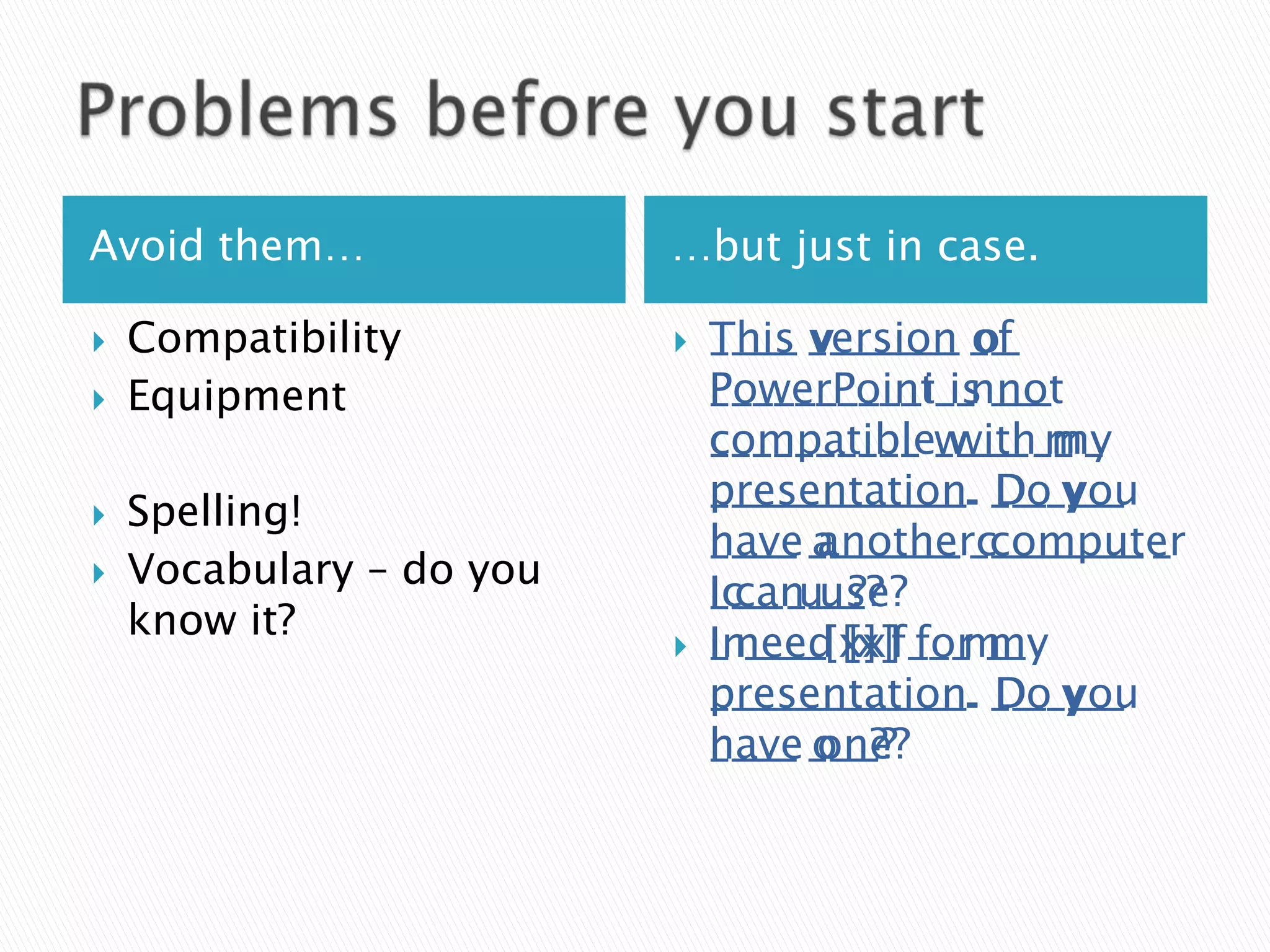 Avoid them…               …but just in case.

   Compatibility            This v______ o_
                              T___ version of
                              ____ _______ __
   Equipment                 PowerPoint not
                              P_________i_is ___
                              __________ __n__
                              compatible with my
                              c_________ w___ m_
                              __________ ____ __
                              presentation. D_ you
                              p___________. Do y__
                              ____________. __ ___
   Spelling!
                              have another computer
                              h___ a______ c_______
                              ____ _______ ________ _
   Vocabulary – do you
                              I can use?
                              Ic__ u__?
                              ___ ___?
    know it?
                             I ____ [x] for my
                              In___ [x] ___ __
                              _ need [x]f__ m_
                              presentation. D_ you
                              p___________. Do y__
                              ____________. __ ___
                              have one?
                              h___ o__?
                              ____ ___?
 