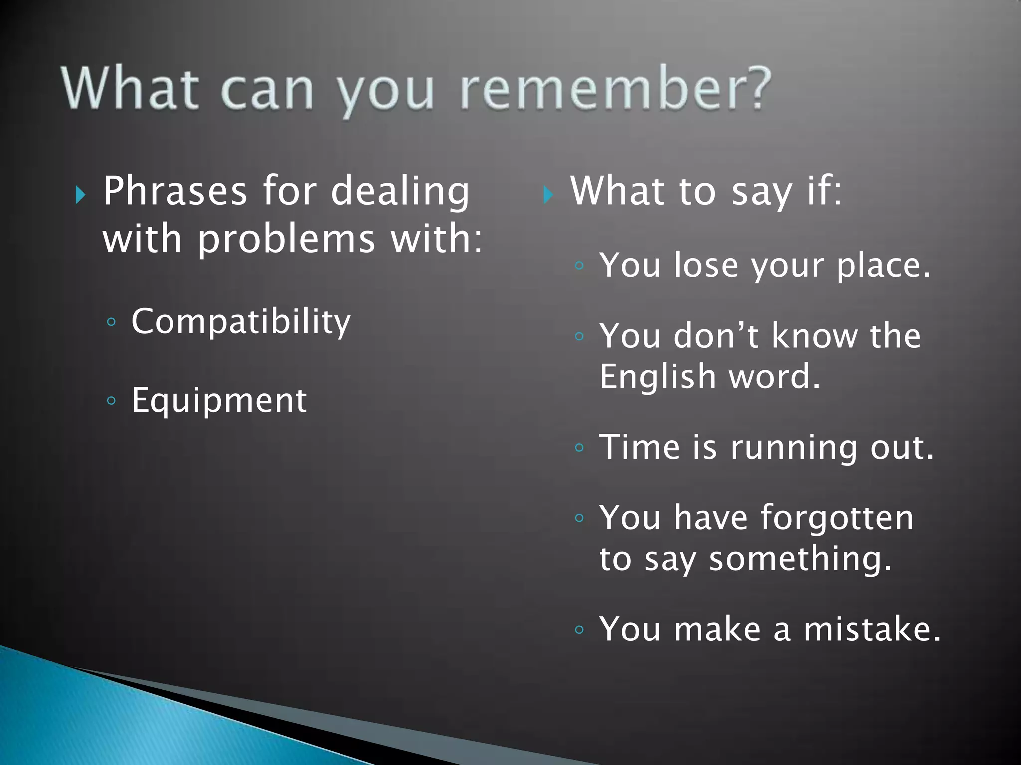    Phrases for dealing      What to say if:
    with problems with:
                              ◦ You lose your place.
    ◦ Compatibility           ◦ You don’t know the
                                English word.
    ◦ Equipment
                              ◦ Time is running out.

                              ◦ You have forgotten
                                to say something.

                              ◦ You make a mistake.
 