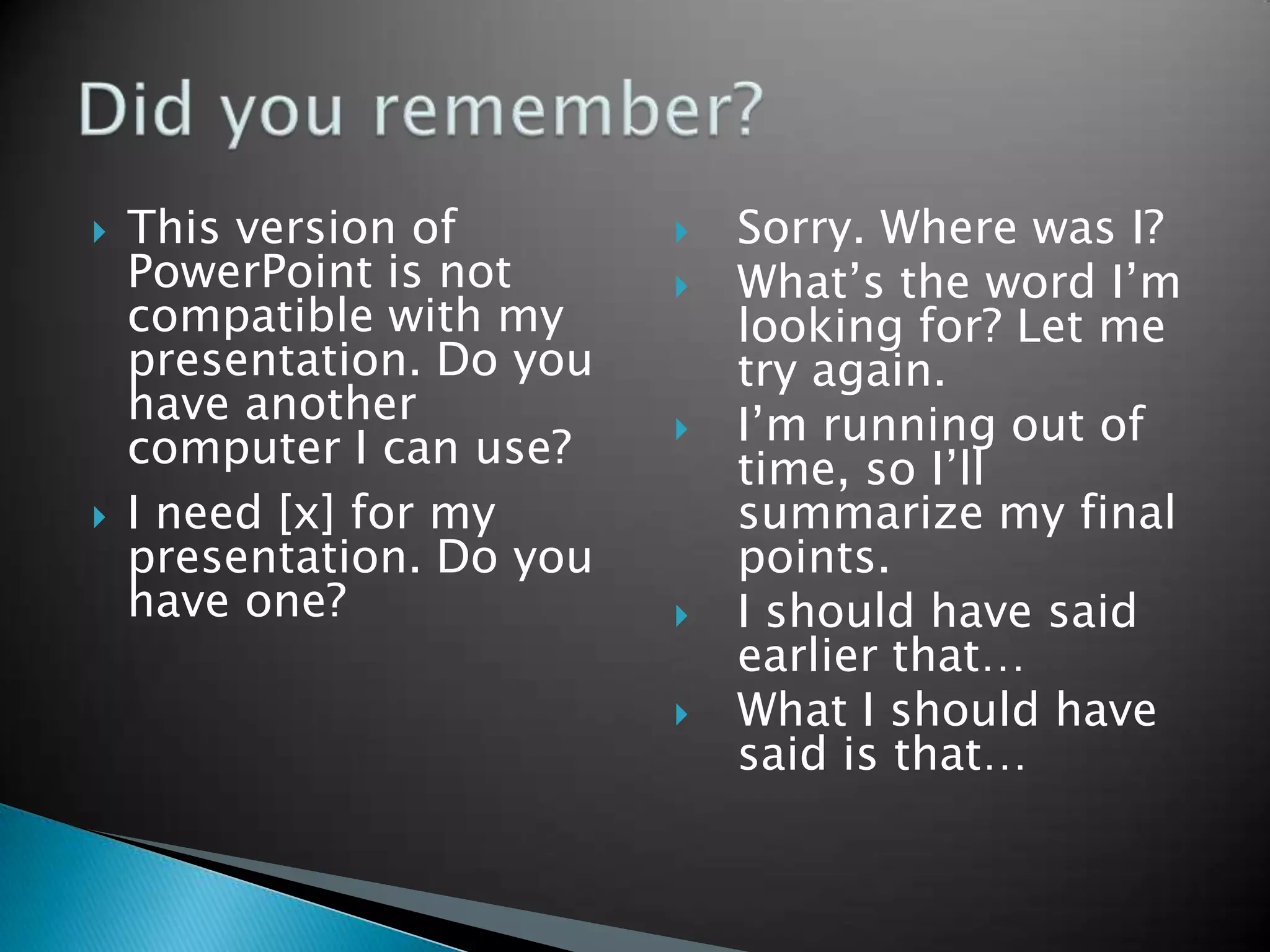    This version of           Sorry. Where was I?
    PowerPoint is not         What’s the word I’m
    compatible with my         looking for? Let me
    presentation. Do you       try again.
    have another              I’m running out of
    computer I can use?        time, so I’ll
   I need [x] for my          summarize my final
    presentation. Do you       points.
    have one?                 I should have said
                               earlier that…
                              What I should have
                               said is that…
 