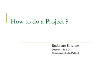 How to do a Project ? Sudarsun S.,  M.Tech Director – R & D Checktronix India Pvt Ltd 