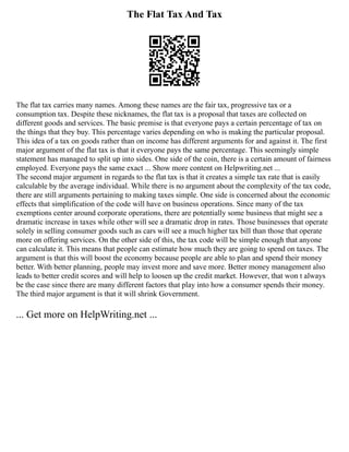 The Flat Tax And Tax
The flat tax carries many names. Among these names are the fair tax, progressive tax or a
consumption tax. Despite these nicknames, the flat tax is a proposal that taxes are collected on
different goods and services. The basic premise is that everyone pays a certain percentage of tax on
the things that they buy. This percentage varies depending on who is making the particular proposal.
This idea of a tax on goods rather than on income has different arguments for and against it. The first
major argument of the flat tax is that it everyone pays the same percentage. This seemingly simple
statement has managed to split up into sides. One side of the coin, there is a certain amount of fairness
employed. Everyone pays the same exact ... Show more content on Helpwriting.net ...
The second major argument in regards to the flat tax is that it creates a simple tax rate that is easily
calculable by the average individual. While there is no argument about the complexity of the tax code,
there are still arguments pertaining to making taxes simple. One side is concerned about the economic
effects that simplification of the code will have on business operations. Since many of the tax
exemptions center around corporate operations, there are potentially some business that might see a
dramatic increase in taxes while other will see a dramatic drop in rates. Those businesses that operate
solely in selling consumer goods such as cars will see a much higher tax bill than those that operate
more on offering services. On the other side of this, the tax code will be simple enough that anyone
can calculate it. This means that people can estimate how much they are going to spend on taxes. The
argument is that this will boost the economy because people are able to plan and spend their money
better. With better planning, people may invest more and save more. Better money management also
leads to better credit scores and will help to loosen up the credit market. However, that won t always
be the case since there are many different factors that play into how a consumer spends their money.
The third major argument is that it will shrink Government.
... Get more on HelpWriting.net ...
 
