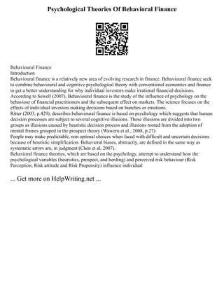 Psychological Theories Of Behavioral Finance
Behavioural Finance
Introduction
Behavioural finance is a relatively new area of evolving research in finance. Behavioural finance seek
to combine behavioural and cognitive psychological theory with conventional economics and finance
to get a better understanding for why individual investors make irrational financial decisions.
According to Sewell (2007), Behavioural finance is the study of the influence of psychology on the
behaviour of financial practitioners and the subsequent effect on markets. The science focuses on the
effects of individual investors making decisions based on hunches or emotions.
Ritter (2003, p.429), describes behavioural finance is based on psychology which suggests that human
decision processes are subject to several cognitive illusions. These illusions are divided into two
groups as illusions caused by heuristic decision process and illusions rooted from the adoption of
mental frames grouped in the prospect theory (Waweru et al., 2008, p.27)
People may make predictable, non optimal choices when faced with difficult and uncertain decisions
because of heuristic simplification. Behavioral biases, abstractly, are defined in the same way as
systematic errors are, in judgment (Chen et al, 2007).
Behavioral finance theories, which are based on the psychology, attempt to understand how the
psychological variables (heuristics, prospect, and herding) and perceived risk behaviour (Risk
Perception, Risk attitude and Risk Propensity) influence individual
... Get more on HelpWriting.net ...
 