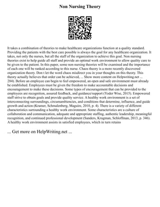 Non Nursing Theory
It takes a combination of theories to make healthcare organizations function at a quality standard.
Providing the patients with the best care possible is always the goal for any healthcare organization. It
takes, not only the nurses, but all the staff of the organization to achieve this goal. Non nursing
theories exist to help guide all staff and provide an optimal work environment to allow quality care to
be given to the patient. In this paper, some non nursing theories will be examined and the importance
of each one will be ranked according to this nurse. Chaos theory is a more recently discovered
organization theory. Don t let the word chaos misdirect you in your thoughts on this theory. This
theory actually believes that order can be achieved, ... Show more content on Helpwriting.net ...
284). Before an employee can begin to feel empowered, an open and safe environment must already
be established. Employees must be given the freedom to make accountable decisions and
encouragement to make these decisions. Some types of encouragement that can be provided to the
employees are recognition, assured feedback, and guidance/support (Yoder Wise, 2015). Empowered
staff strive to obtain goals and provide quality service. A healthy work environment is a set of
interconnecting surroundings, circumambiencies, and conditions that determine, influence, and guide
growth and action (Kramer, Schmalenberg, Maguire, 2010, p. 4). There is a variety of different
characteristics surrounding a healthy work environment. Some characteristics are a culture of
collaboration and communication, adequate and appropriate staffing, authentic leadership, meaningful
recognition, and continued professional development (Sanders, Krugman, Schloffman, 2013, p. 346).
A healthy work environment assists in satisfied employees, which in turn retains
... Get more on HelpWriting.net ...
 
