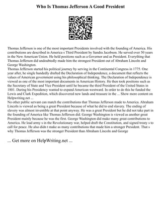 Who Is Thomas Jefferson A Good President
Thomas Jefferson is one of the most important Presidents involved with the founding of America. His
contributions are described in America s Third President by Sandra Jacobson. He served over 50 years
in the New American Union. He held positions such as a Governor and as President. Everything that
Thomas Jefferson did undoubtedly made him the strongest President out of Abraham Lincoln and
George Washington.
Thomas Jefferson started his political journey by serving in the Continental Congress in 1775. One
year after, he single handedly drafted the Declaration of Independence, a document that reflects the
values of American government using his philosophical thinking. The Declaration of Independence is
viewed as one of the most important documents in American History. He then took positions such as
the Secretary of State and Vice President until he became the third President of the United States in
1801. During his Presidency wanted to expand American westward. In order to do this he funded the
Lewis and Clark Expedition, which discovered new lands and treasure in the ... Show more content on
Helpwriting.net ...
No other public servant can match the contributions that Thomas Jefferson made to America. Abraham
Lincoln is viewed as being a great President because of what he did to end slavery. The ending of
slavery was almost inventible at that point anyway. He was a great President but he did not take part in
the founding of America like Thomas Jefferson did. George Washington is viewed as another great
President mainly because he was the first. George Washington did make many great contributions to
America. He lead army s in the Revolutionary war, helped draft the Constitution, and signed treaty s to
call for peace. He also didn t make as many contributions that made him a stronger President. That s
why Thomas Jefferson was the stronger President than Abraham Lincoln and George
... Get more on HelpWriting.net ...
 