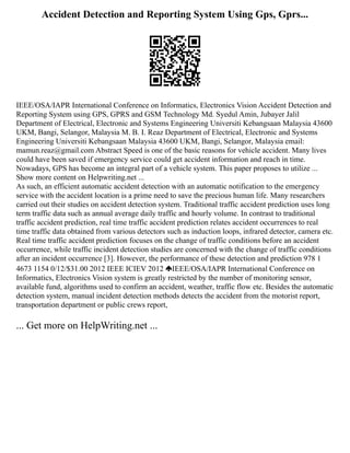 Accident Detection and Reporting System Using Gps, Gprs...
IEEE/OSA/IAPR International Conference on Informatics, Electronics Vision Accident Detection and
Reporting System using GPS, GPRS and GSM Technology Md. Syedul Amin, Jubayer Jalil
Department of Electrical, Electronic and Systems Engineering Universiti Kebangsaan Malaysia 43600
UKM, Bangi, Selangor, Malaysia M. B. I. Reaz Department of Electrical, Electronic and Systems
Engineering Universiti Kebangsaan Malaysia 43600 UKM, Bangi, Selangor, Malaysia email:
mamun.reaz@gmail.com Abstract Speed is one of the basic reasons for vehicle accident. Many lives
could have been saved if emergency service could get accident information and reach in time.
Nowadays, GPS has become an integral part of a vehicle system. This paper proposes to utilize ...
Show more content on Helpwriting.net ...
As such, an efficient automatic accident detection with an automatic notification to the emergency
service with the accident location is a prime need to save the precious human life. Many researchers
carried out their studies on accident detection system. Traditional traffic accident prediction uses long
term traffic data such as annual average daily traffic and hourly volume. In contrast to traditional
traffic accident prediction, real time traffic accident prediction relates accident occurrences to real
time traffic data obtained from various detectors such as induction loops, infrared detector, camera etc.
Real time traffic accident prediction focuses on the change of traffic conditions before an accident
occurrence, while traffic incident detection studies are concerned with the change of traffic conditions
after an incident occurrence [3]. However, the performance of these detection and prediction 978 1
4673 1154 0/12/$31.00 2012 IEEE ICIEV 2012 IEEE/OSA/IAPR International Conference on
Informatics, Electronics Vision system is greatly restricted by the number of monitoring sensor,
available fund, algorithms used to confirm an accident, weather, traffic flow etc. Besides the automatic
detection system, manual incident detection methods detects the accident from the motorist report,
transportation department or public crews report,
... Get more on HelpWriting.net ...
 