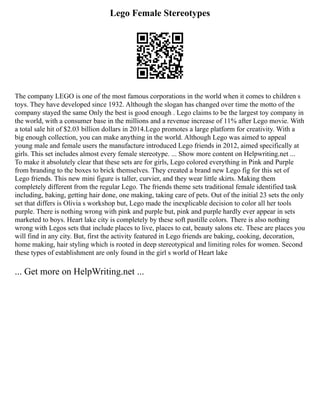 Lego Female Stereotypes
The company LEGO is one of the most famous corporations in the world when it comes to children s
toys. They have developed since 1932. Although the slogan has changed over time the motto of the
company stayed the same Only the best is good enough . Lego claims to be the largest toy company in
the world, with a consumer base in the millions and a revenue increase of 11% after Lego movie. With
a total sale hit of $2.03 billion dollars in 2014.Lego promotes a large platform for creativity. With a
big enough collection, you can make anything in the world. Although Lego was aimed to appeal
young male and female users the manufacture introduced Lego friends in 2012, aimed specifically at
girls. This set includes almost every female stereotype. ... Show more content on Helpwriting.net ...
To make it absolutely clear that these sets are for girls, Lego colored everything in Pink and Purple
from branding to the boxes to brick themselves. They created a brand new Lego fig for this set of
Lego friends. This new mini figure is taller, curvier, and they wear little skirts. Making them
completely different from the regular Lego. The friends theme sets traditional female identified task
including, baking, getting hair done, one making, taking care of pets. Out of the initial 23 sets the only
set that differs is Olivia s workshop but, Lego made the inexplicable decision to color all her tools
purple. There is nothing wrong with pink and purple but, pink and purple hardly ever appear in sets
marketed to boys. Heart lake city is completely by these soft pastille colors. There is also nothing
wrong with Legos sets that include places to live, places to eat, beauty salons etc. These are places you
will find in any city. But, first the activity featured in Lego friends are baking, cooking, decoration,
home making, hair styling which is rooted in deep stereotypical and limiting roles for women. Second
these types of establishment are only found in the girl s world of Heart lake
... Get more on HelpWriting.net ...
 