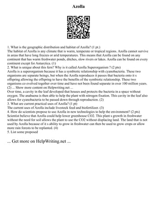 Azolla
1. What is the geographic distribution and habitat of Azolla? (1 pt.)
The habitat of Azolla is any climate that is warm, temperate or tropical regions. Azolla cannot survive
in areas that have long freezes or arid temperatures. This means that Azolla can be found on any
continent that has warm freshwater ponds, ditches, slow rivers or lakes. Azolla can be found on every
continent except for Antarctica. (1)
2. What is unique about this fern? Why is it called Azolla Superorganism ? (2 pts)
Azolla is a superorganism because it has a symbiotic relationship with cyanobacteria. These two
organisms are separate beings, but when the Azolla reproduces it passes that bacteria onto it s
offspring allowing the offspring to have the benefits of the symbiotic relationship. These two
organisms co evolved together over time and have not been found separate in over 100 million years.
(2) ... Show more content on Helpwriting.net ...
Over time, a cavity in the leaf developed that houses and protects the bacteria in a space without
oxygen. The anabaena is then able to help the plant with nitrogen fixation. This cavity in the leaf also
allows for cyanobacteria to be passed down through reproduction. (2)
3. What are current practical uses of Azolla? (1 pt)
The current uses of Azolla include livestock feed and biofertilizer. (3)
4. How do scientists propose to use Azolla in new technologies to help the environment? (2 pts)
Scientist believe that Azolla could help lower greenhouse CO2. This plant s growth in freshwater
without the need for soil allows the plant to use the CO2 without displacing land. The land that is not
used by Azolla because of it s ability to grow in freshwater can then be used to grow crops or allow
more rain forests to be replanted. (4)
5. List some proposed
... Get more on HelpWriting.net ...
 