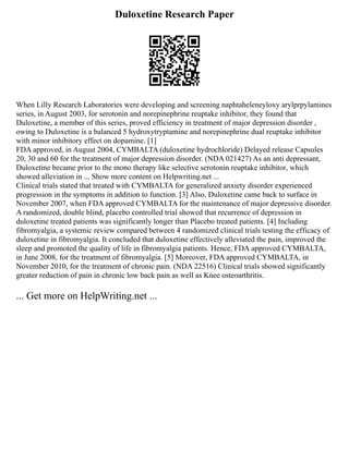 Duloxetine Research Paper
When Lilly Research Laboratories were developing and screening naphtaheleneyloxy arylprpylamines
series, in August 2003, for serotonin and norepinephrine reuptake inhibitor, they found that
Duloxetine, a member of this series, proved efficiency in treatment of major depression disorder ,
owing to Duloxetine is a balanced 5 hydroxytryptamine and norepinephrine dual reuptake inhibitor
with minor inhibitory effect on dopamine. [1]
FDA approved, in August 2004, CYMBALTA (duloxetine hydrochloride) Delayed release Capsules
20, 30 and 60 for the treatment of major depression disorder. (NDA 021427) As an anti depressant,
Duloxetine became prior to the mono therapy like selective serotonin reuptake inhibitor, which
showed alleviation in ... Show more content on Helpwriting.net ...
Clinical trials stated that treated with CYMBALTA for generalized anxiety disorder experienced
progression in the symptoms in addition to function. [3] Also, Duloxetine came back to surface in
November 2007, when FDA approved CYMBALTA for the maintenance of major depressive disorder.
A randomized, double blind, placebo controlled trial showed that recurrence of depression in
duloxetine treated patients was significantly longer than Placebo treated patients. [4] Including
fibromyalgia, a systemic review compared between 4 randomized clinical trials testing the efficacy of
duloxetine in fibromyalgia. It concluded that duloxetine effectively alleviated the pain, improved the
sleep and promoted the quality of life in fibromyalgia patients. Hence, FDA approved CYMBALTA,
in June 2008, for the treatment of fibromyalgia. [5] Moreover, FDA approved CYMBALTA, in
November 2010, for the treatment of chronic pain. (NDA 22516) Clinical trials showed significantly
greater reduction of pain in chronic low back pain as well as Knee osteoarthritis.
... Get more on HelpWriting.net ...
 