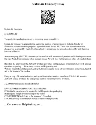 Sealed Air Company Essay
Sealed Air Company
2. SUMMARY
The protective packaging market is becoming more competitive.
Sealed Air company is encountering a growing number of competitors in its field. Similar or
alternative systems are now proposed against those of Sealed Air. These new systems are often
cheaper but as argued by Sealed Air less effective concerning the protection they offer and therefore
less cost effective.
A new company (GAFCEL) has entered the market with an uncoated product and is having success on
the New York, California and Ohio market. Sealed Air will face further erosion of its US market share.
Based on the analysis of the AirCap® product as well as on the analysis of the market, we will answer
questions regarding ... Show more content on Helpwriting.net ...
With its patented coated product AirCap®, technologically more advanced than its competitor, Sealed
Air is the leader of the market.
Using a very efficient distribution policy and innovative services has allowed Sealed Air to make
AirCap® coated products the undisputed number one in the bubble products.
3.2.2 Opportunities and threats of market
ENVIRONMENT OPPORTUNITIES THREATS
ECONOMY growing world market for bubble protective packaging
shipping and freight are increasing in the world
COMPETITION Sealed Air is the leader of US market
SIBCO is already in the French market with uncoated products
... Get more on HelpWriting.net ...
 