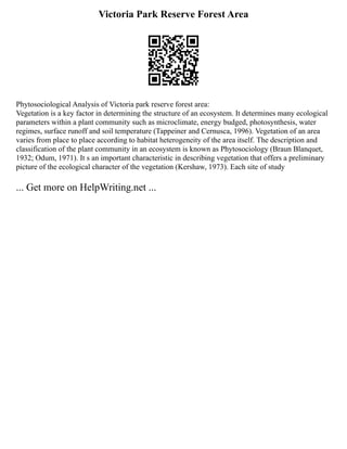 Victoria Park Reserve Forest Area
Phytosociological Analysis of Victoria park reserve forest area:
Vegetation is a key factor in determining the structure of an ecosystem. It determines many ecological
parameters within a plant community such as microclimate, energy budged, photosynthesis, water
regimes, surface runoff and soil temperature (Tappeiner and Cernusca, 1996). Vegetation of an area
varies from place to place according to habitat heterogeneity of the area itself. The description and
classification of the plant community in an ecosystem is known as Phytosociology (Braun Blanquet,
1932; Odum, 1971). It s an important characteristic in describing vegetation that offers a preliminary
picture of the ecological character of the vegetation (Kershaw, 1973). Each site of study
... Get more on HelpWriting.net ...
 