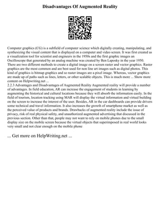 Disadvantages Of Augmented Reality
Computer graphics (CG) is a subfield of computer science which digitally creating, manipulating, and
synthesizing the visual content that is displayed on a computer and video screen. It was first created as
a visualization tool for scientist and engineers in the 1950s and the first graphic images an
Oscilloscope that generated by an analog machine was created by Ben Laposky in the year 1950.
There are two different methods to create a digital image on a screen raster and vector graphics. Raster
graphics are the most common and are best used for non line art images such as digital photos. This
kind of graphics is bitmap graphics and so raster images are a pixel image. Whereas, vector graphics
are made up of paths such as lines, letters, or other scalable objects. This is much more ... Show more
content on Helpwriting.net ...
2.2.3 Advantages and Disadvantages of Augmented Reality Augmented reality will provide a number
of advantages. In field education, AR can increase the engagement of students in learning by
augmenting the historical and cultural locations because they will absorb the information easily. In the
field of tourism, location tracking using MAR will display the virtual information and virtual building
on the screen to increase the interest of the user. Besides, AR in the car dashboards can provide drivers
some technical and travel information. It also increases the growth of smartphone market as well as
the perceived value of products and brands. Drawbacks of augmented reality include the issue of
privacy, risk of real physical safety, and unauthorized augmented advertising that discussed in the
previous section. Other than that, people may not want to rely on mobile phones due to the small
display size on the mobile screen because the virtual objects that superimposed in real world looks
very small and not clear enough on the mobile phone
... Get more on HelpWriting.net ...
 
