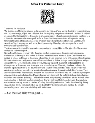 Strive For Perfection Essay
The Strive for Perfection
We live in a world that the attempt to be normal is inevitable, if you have a disability; you are told you
can t do most things, if you look different than the majority you get discriminated. Deafness is viewed
as a disability that needs to be fixed, due to a hearing society where hearing is the norm. Deafness is at
a threat for extinction, due to the push to fix it. Sometime in the near future with genetic testing
targeting to remove the deaf gene, could inversely cause the extinction of not only Deafness, but
American Sign Language as well as the Deaf community. Therefore, the attempt to be normal
threatens Deaf communities.
The term normal is created by our society. According to Lennard Davis, The idea of ... Show more
content on Helpwriting.net ...
Normalcy affects our everyday life; there is a need of comparison, a desire to match the normal
distribution. Normalcy is also shown in schools and the moment a child is born, Our children are
ranked in school and tested to determine where they fit into a normal curve of learning, of intelligence.
Doctors measure and weigh them to see if they are above or below average on the height and weight
curves (Davis 3). The moment a child is born, they are weighed, measured, and preceded to go
through tests to determine how healthy or how normal they are. Normalcy has been enforced the
moment a person is born to the day that they die. In other terms the ideal body, which society has
constructed, enforces normalcy. In a societal standpoint normal does not include Deaf people. They
are considered to be abnormal and disabled, but in contrast, individuals who are Deaf are anything but
disabled, it is a societal disability. If every human were born with the inability to hear, being hearing
would be considered a disability. The hard reality that many hearing individuals have a difficult time
understanding is that individuals who are born deaf are only unable to hear, they can do everything
that a normal hearing person is capable of doing. According to Lennard Davis, The disability theory
suggests that people with disabilities are not disabled by their impairments, but that the society
surrounding them creates the disability with it denies or
... Get more on HelpWriting.net ...
 