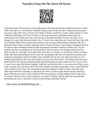 Narrative Essay On The Tower Of Terror
I stared up at the 199 foot tower, sweat rolling down my back and anxiety caught in my throat. Yeah, I
think I can ride it, it s not that tall. I bluffed, trying to play off the fact that I wanted to pee my pants
just at the sight of the tower of terror. We d been in Disney world for a couple of days before we went
to Hollywood Studios, the Tower of Terror is the main attraction at the park and the only real
rollercoaster (my brother and sister said anyway) at the park that didn t involve any loops. Even
though I m a year older than my brother who s 9, and 6 years older than my 5 year old sister, they both
have already ridden roller coasters and continue to give me grief about being to afraid to ride one. I
planned to prove them wrong by riding the tower of terror, but once I was actually standing in front of
the ride my fake confidence started to fade and instead I decided I wanted to chicken out. I let my
brother and sister run ahead of me and stayed back with my mom as my siblings rushed into line.
Riley it really isn t that bad. You could easily do it, there s no loops, it s not that fast either, just three
drops. My mom kept telling me this to coax me into getting in the line, but instead me and my mom
ended up staying back while my brother sister and dad rode the ride. The whole time that we were
eating I kept looking at the tower and trying to convince myself to ride it. My brother and sister came
back from the ride wearing matching smiles and started going on and on about the ride. It was so fun,
it wasn t even scary, My brother laughed. Yeah that s my favorite ride, it s not scary at all, Riley you re
such a scaredy cat if you don t ride it. My sister replied. I just kept saying that I wasn t scared and that
I just wanted to ride it later. We continued our day and watched a couple of shows and rode some
other small rides but eventually we passed by the Tower of Terror again and the teasing started up
again. Riley do you want to ride it with me? My mom asked as we kept walking closer to the tower.
No mom, I told you I don t want to because I m scared. I told her. But she didn t give up and kept
persuading me to try it, said that I d end up really liking it and that I should
... Get more on HelpWriting.net ...
 