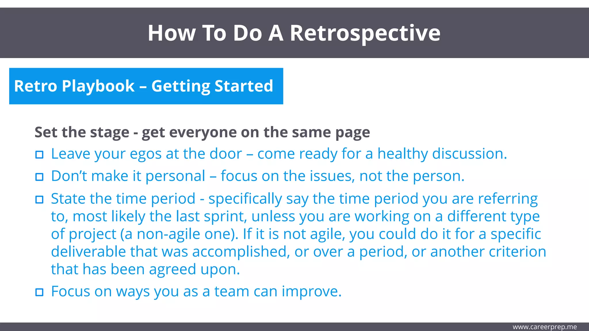 Retro Playbook – Getting Started
Set the stage - get everyone on the same page
Leave your egos at the door – come ready for a healthy discussion.
How To Do A Retrospective
www.careerprep.me
Don’t make it personal – focus on the issues, not the person.
State the time period - specifically say the time period you are referring
to, most likely the last sprint, unless you are working on a different type
of project (a non-agile one). If it is not agile, you could do it for a specific
deliverable that was accomplished, or over a period, or another criterion
that has been agreed upon.
Focus on ways you as a team can improve.
 