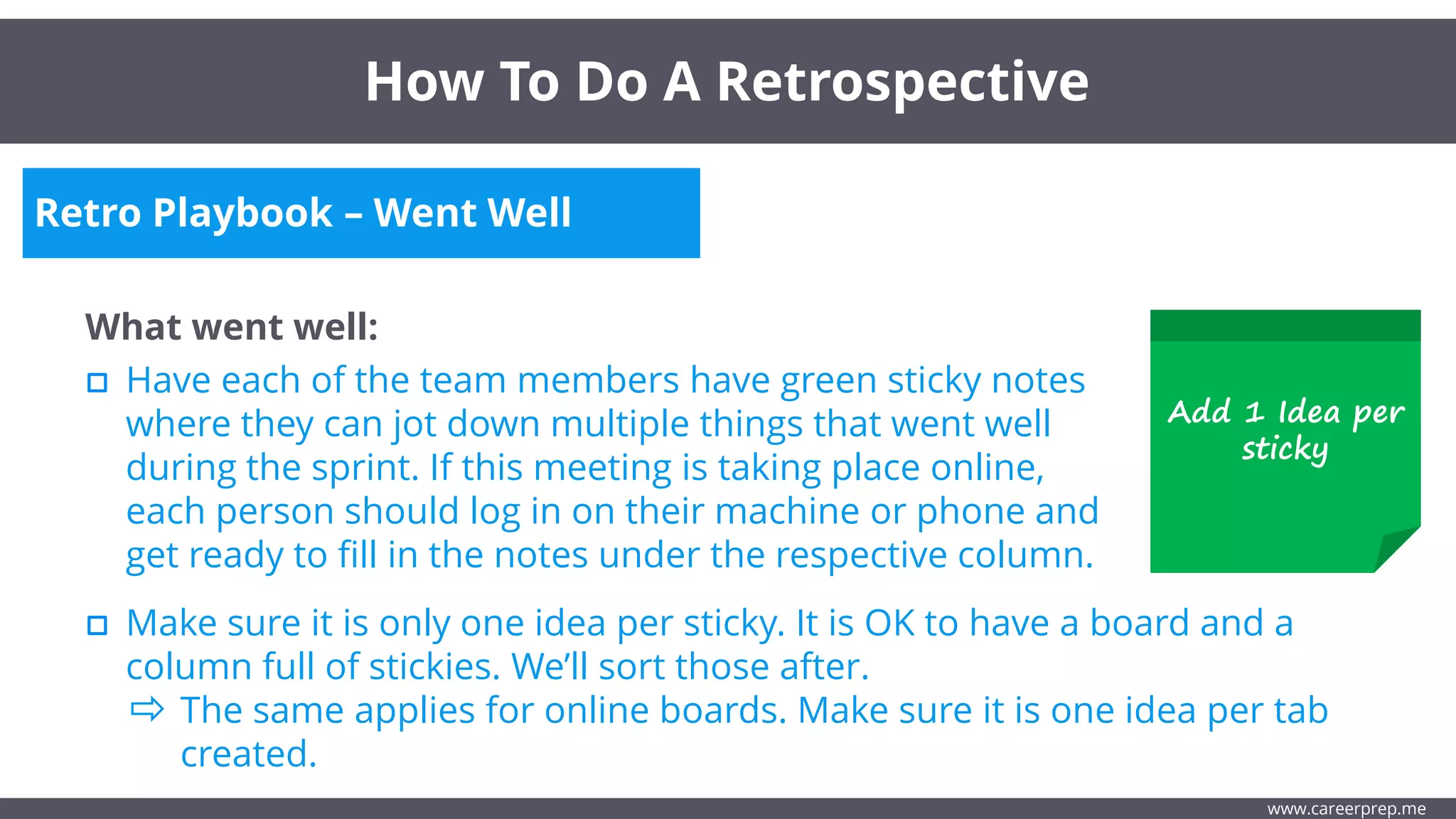 Retro Playbook – Went Well
What went well:
Have each of the team members have green sticky notes
where they can jot down multiple things that went well
during the sprint. If this meeting is taking place online,
each person should log in on their machine or phone and
get ready to fill in the notes under the respective column.
How To Do A Retrospective
www.careerprep.me
Make sure it is only one idea per sticky. It is OK to have a board and a
column full of stickies. We’ll sort those after.
The same applies for online boards. Make sure it is one idea per tab
created.
Add 1 Idea per
sticky
 