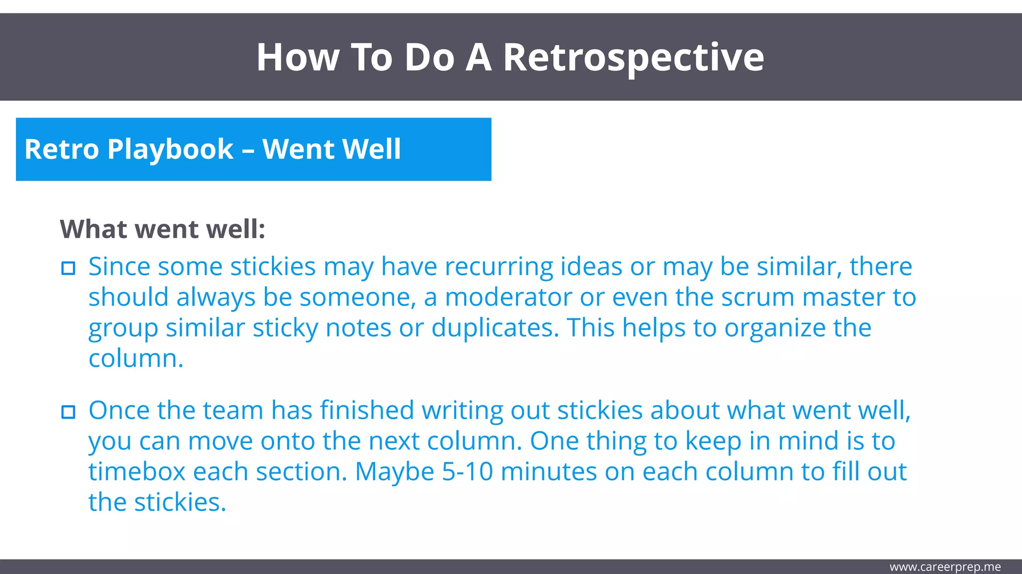 Retro Playbook – Went Well
What went well:
Since some stickies may have recurring ideas or may be similar, there
should always be someone, a moderator or even the scrum master to
group similar sticky notes or duplicates. This helps to organize the
column.
How To Do A Retrospective
www.careerprep.me
Once the team has finished writing out stickies about what went well,
you can move onto the next column. One thing to keep in mind is to
timebox each section. Maybe 5-10 minutes on each column to fill out
the stickies.
 