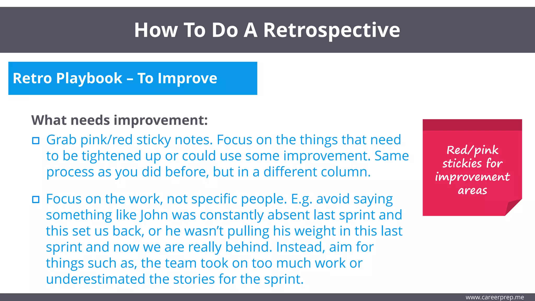 Retro Playbook – To Improve
What needs improvement:
Grab pink/red sticky notes. Focus on the things that need
to be tightened up or could use some improvement. Same
process as you did before, but in a different column.
How To Do A Retrospective
www.careerprep.me
Focus on the work, not specific people. E.g. avoid saying
something like John was constantly absent last sprint and
this set us back, or he wasn’t pulling his weight in this last
sprint and now we are really behind. Instead, aim for
things such as, the team took on too much work or
underestimated the stories for the sprint.
Red/pink
stickies for
improvement
areas
 