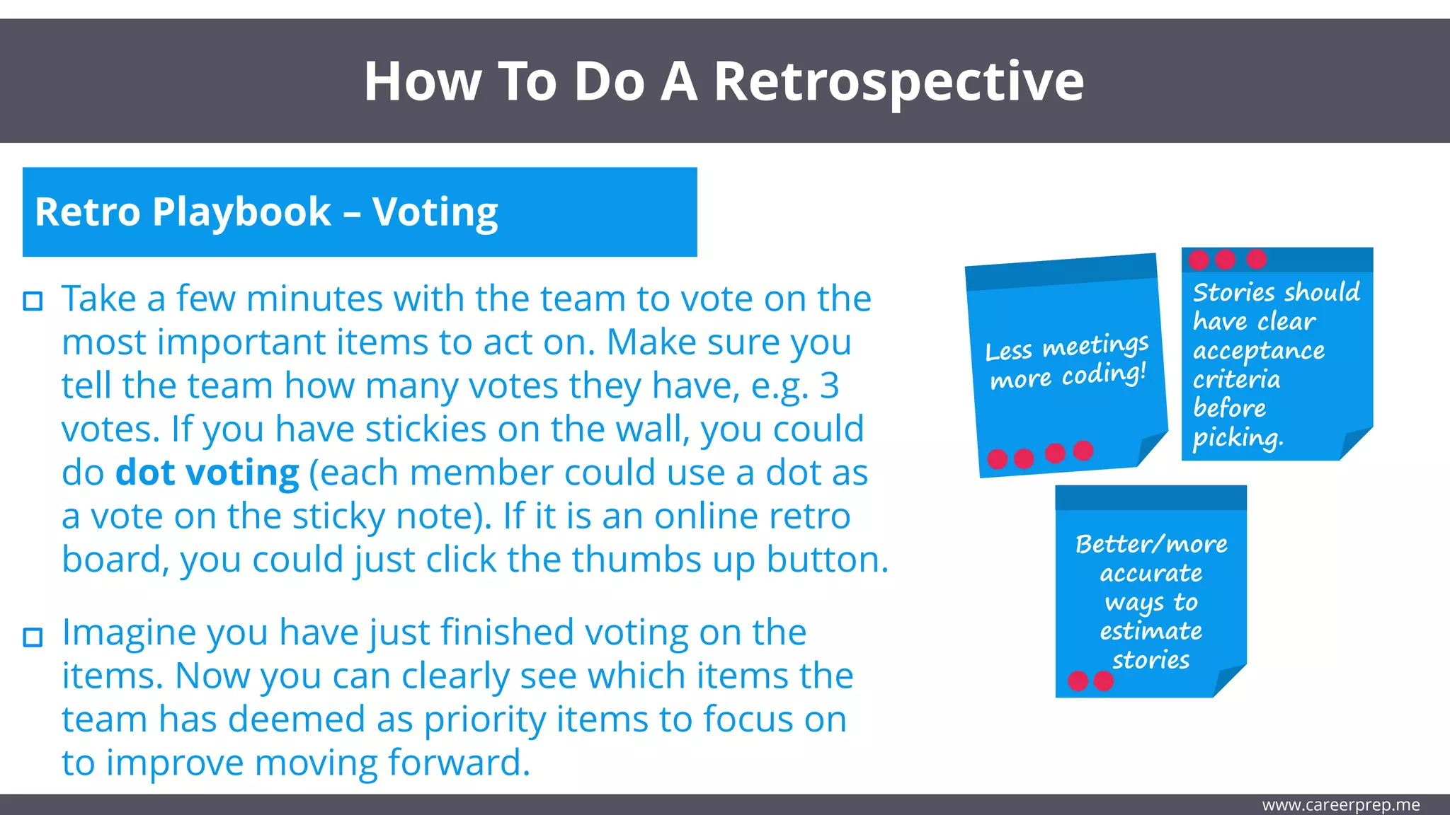 Retro Playbook – Voting
Take a few minutes with the team to vote on the
most important items to act on. Make sure you
tell the team how many votes they have, e.g. 3
votes. If you have stickies on the wall, you could
do dot voting (each member could use a dot as
a vote on the sticky note). If it is an online retro
board, you could just click the thumbs up button.
How To Do A Retrospective
www.careerprep.me
Stories should
have clear
acceptance
criteria
before
picking.
Better/more
accurate
ways to
estimate
stories
Imagine you have just finished voting on the
items. Now you can clearly see which items the
team has deemed as priority items to focus on
to improve moving forward.
 