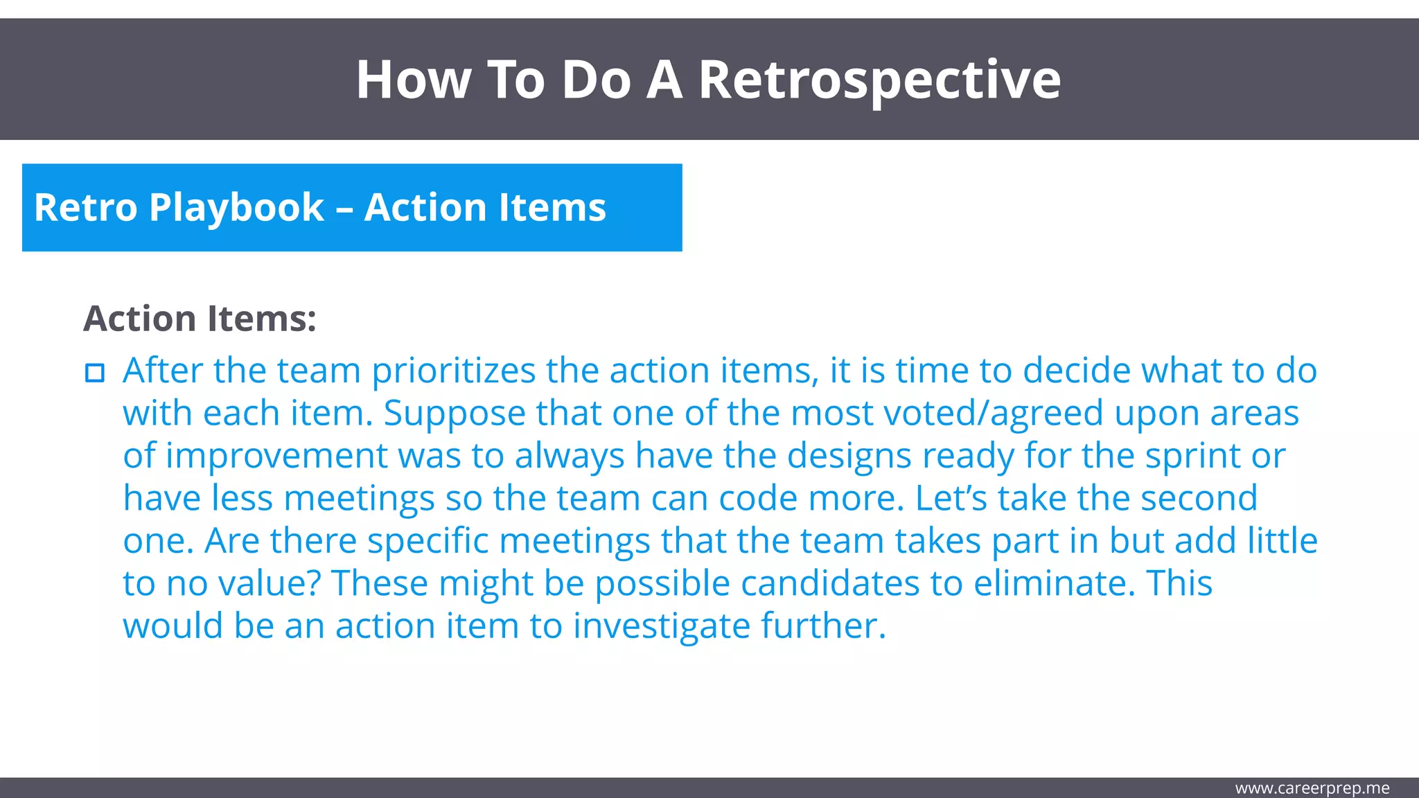 Retro Playbook – Action Items
Action Items:
After the team prioritizes the action items, it is time to decide what to do
with each item. Suppose that one of the most voted/agreed upon areas
of improvement was to always have the designs ready for the sprint or
have less meetings so the team can code more. Let’s take the second
one. Are there specific meetings that the team takes part in but add little
to no value? These might be possible candidates to eliminate. This
would be an action item to investigate further.
How To Do A Retrospective
www.careerprep.me
 