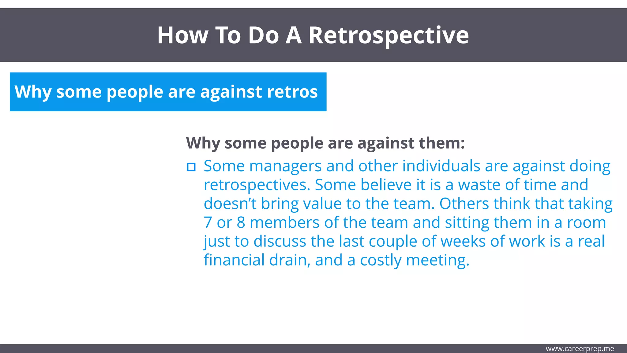 Why some people are against retros
Why some people are against them:
Some managers and other individuals are against doing
retrospectives. Some believe it is a waste of time and
doesn’t bring value to the team. Others think that taking
7 or 8 members of the team and sitting them in a room
just to discuss the last couple of weeks of work is a real
financial drain, and a costly meeting.
How To Do A Retrospective
www.careerprep.me
 