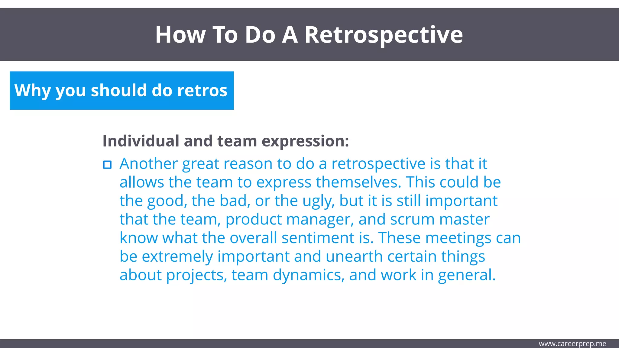 Why you should do retros
Individual and team expression:
Another great reason to do a retrospective is that it
allows the team to express themselves. This could be
the good, the bad, or the ugly, but it is still important
that the team, product manager, and scrum master
know what the overall sentiment is. These meetings can
be extremely important and unearth certain things
about projects, team dynamics, and work in general.
How To Do A Retrospective
www.careerprep.me
 