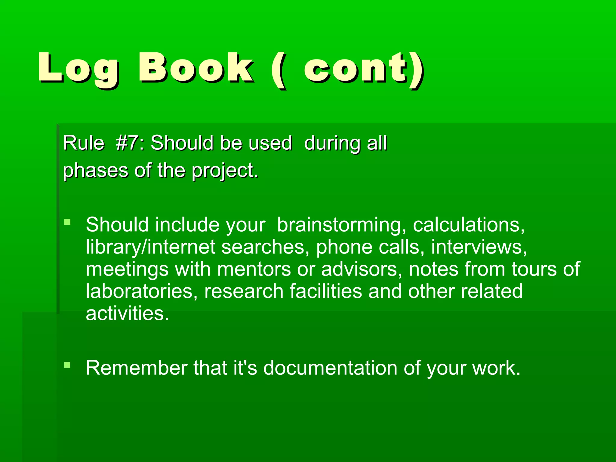 Log Book ( cont)
 Rule #7: Should be used during all
 phases of the project.

  Should include your brainstorming, calculations,
   library/internet searches, phone calls, interviews,
   meetings with mentors or advisors, notes from tours of
   laboratories, research facilities and other related
   activities.

  Remember that it's documentation of your work.
 