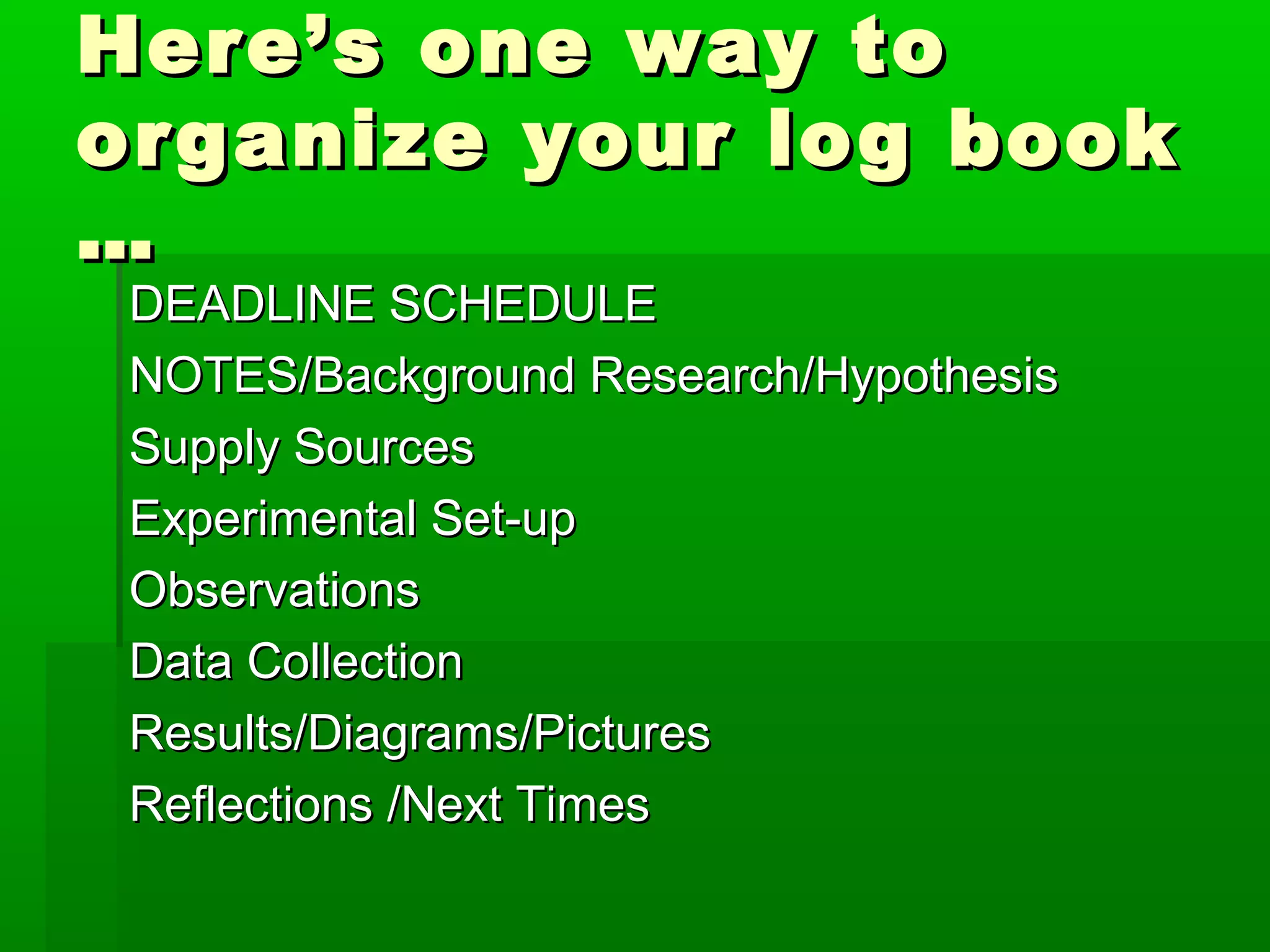 Here’s one way to
organize your log book
…
 DEADLINE SCHEDULE
 NOTES/Background Research/Hypothesis
 Supply Sources
 Experimental Set-up
 Observations
 Data Collection
 Results/Diagrams/Pictures
 Reflections /Next Times
 