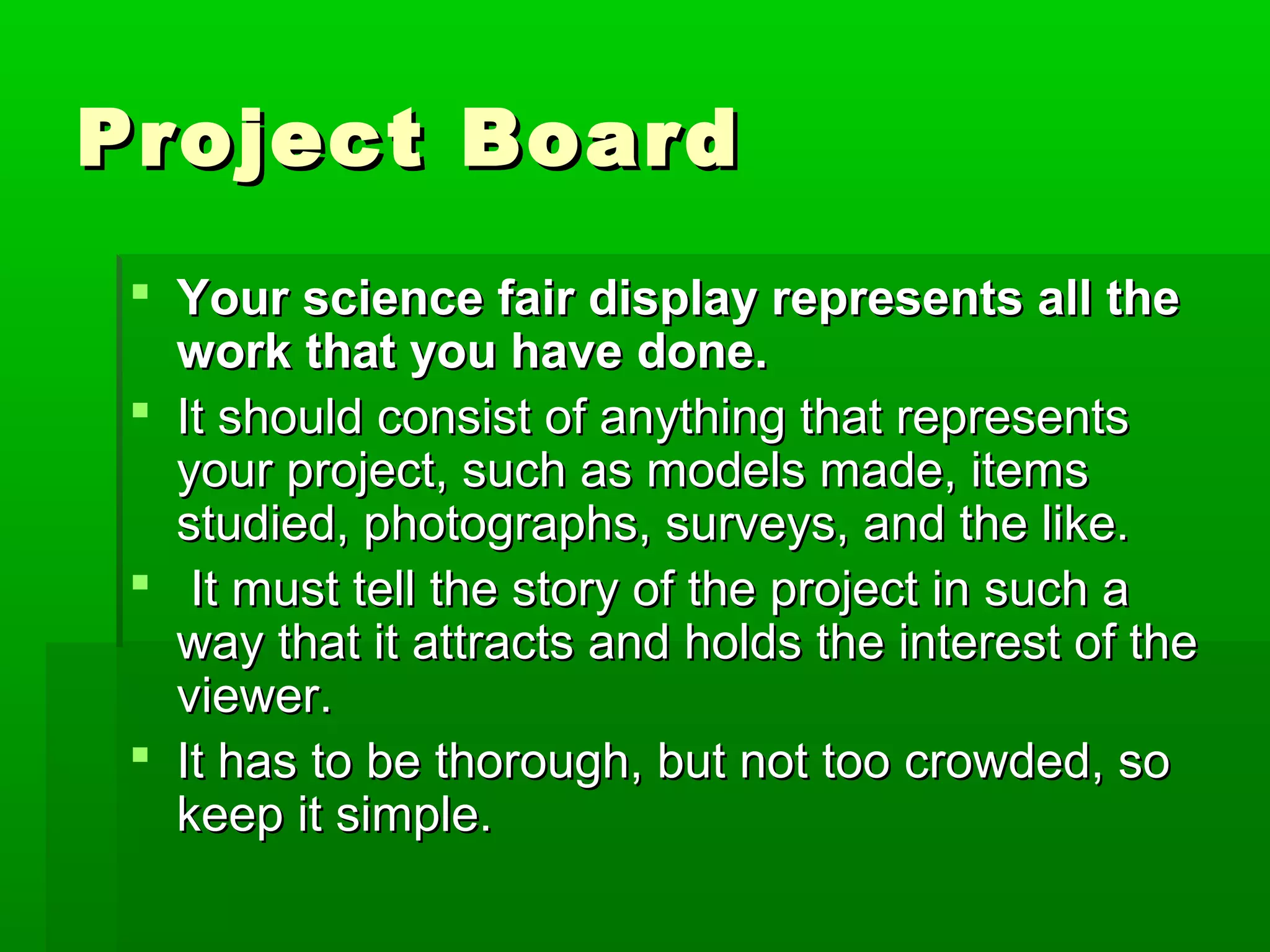 Project Board
  Your science fair display represents all the
   work that you have done.
  It should consist of anything that represents
   your project, such as models made, items
   studied, photographs, surveys, and the like.
  It must tell the story of the project in such a
   way that it attracts and holds the interest of the
   viewer.
  It has to be thorough, but not too crowded, so
   keep it simple.
 