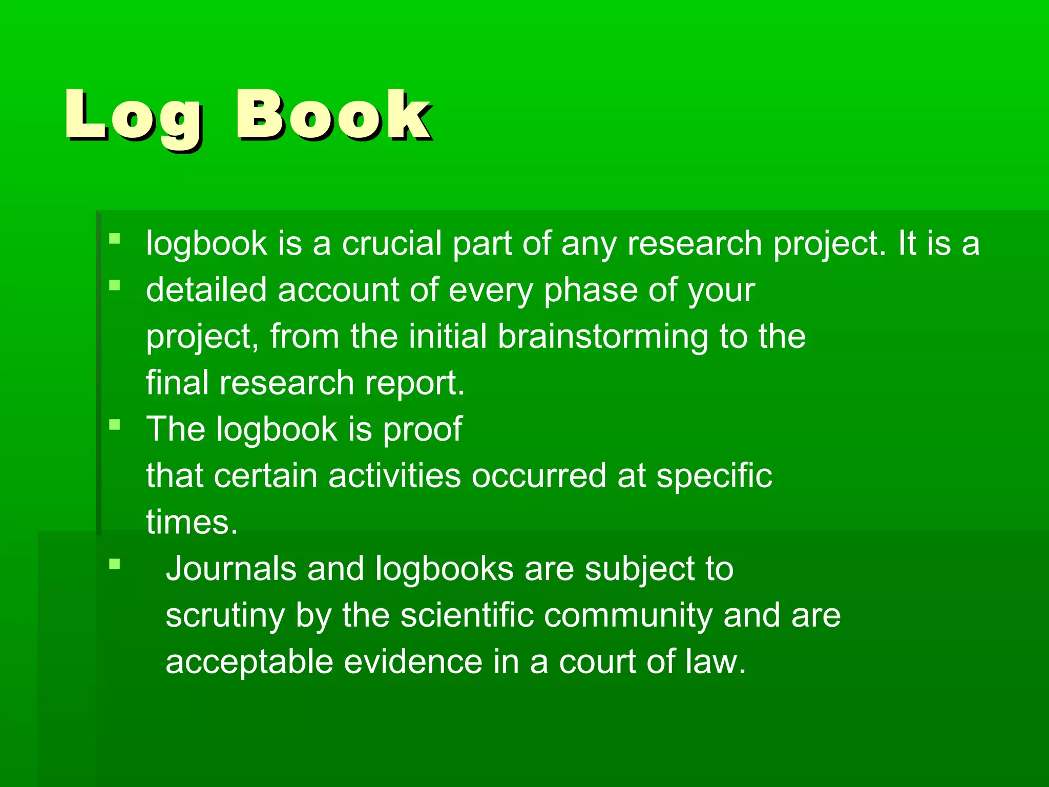 Log Book
 logbook is a crucial part of any research project. It is a
 detailed account of every phase of your
  project, from the initial brainstorming to the
  final research report.
 The logbook is proof
  that certain activities occurred at specific
  times.
 Journals and logbooks are subject to
    scrutiny by the scientific community and are
    acceptable evidence in a court of law.
 