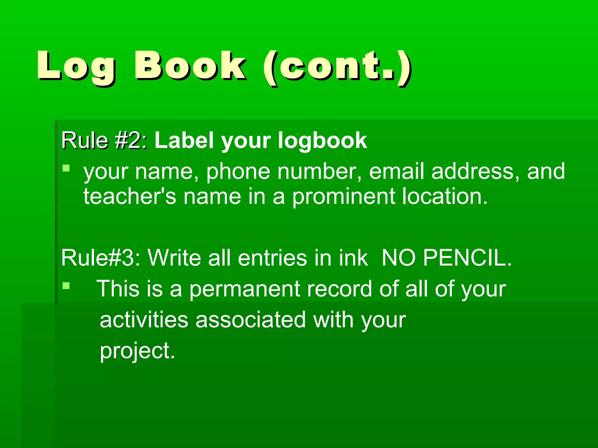 Log Book (cont.)
 Rule #2: Label your logbook
  your name, phone number, email address, and
   teacher's name in a prominent location.

 Rule#3: Write all entries in ink NO PENCIL.
  This is a permanent record of all of your
    activities associated with your
    project.
 