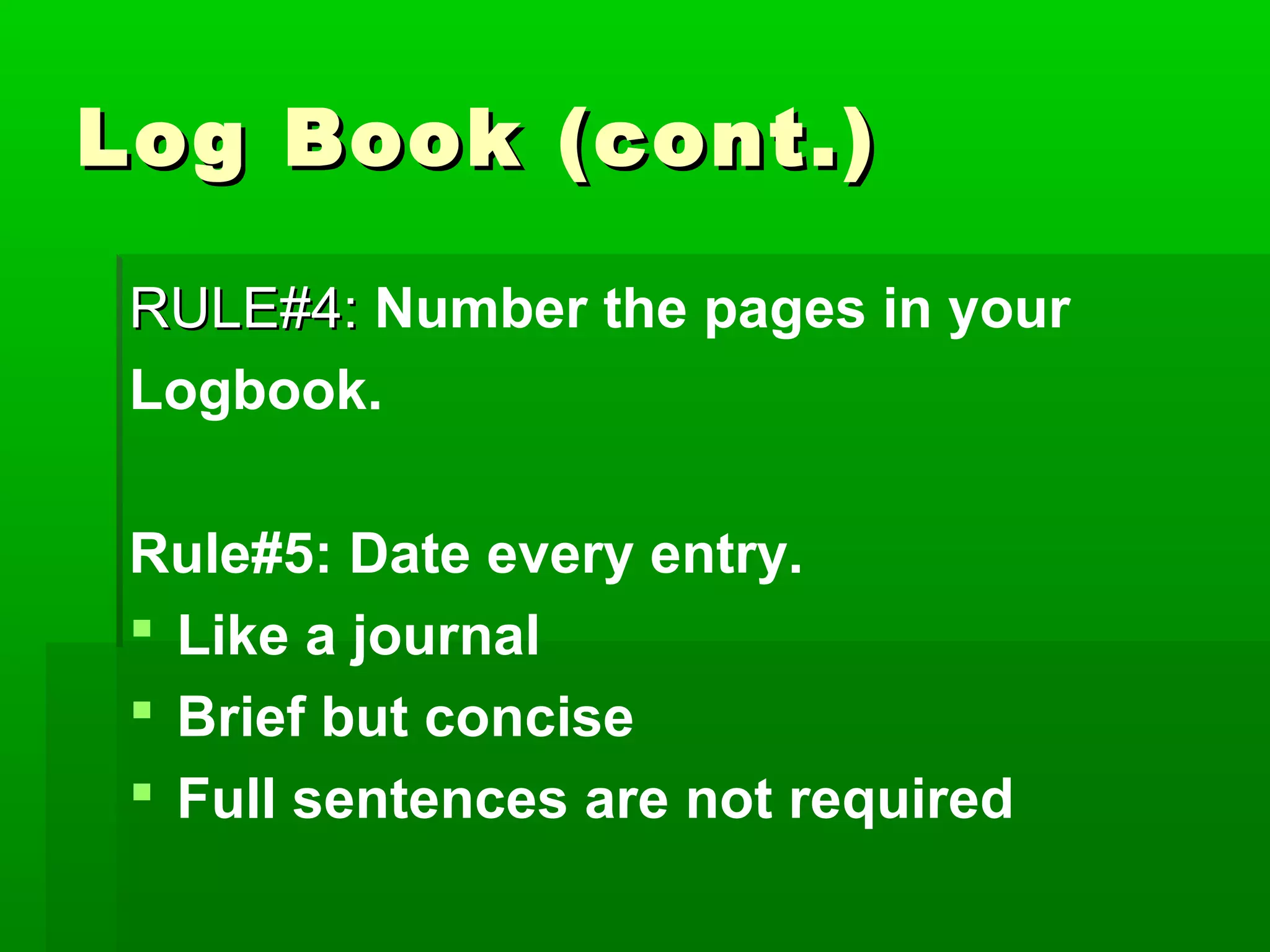 Log Book (cont.)

 RULE#4: Number the pages in your
 Logbook.

 Rule#5: Date every entry.
  Like a journal
  Brief but concise
  Full sentences are not required
 