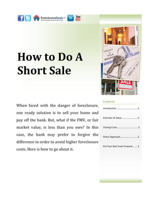 How to Do A
Short Sale

                                                  Contents
When faced with the danger of foreclosure,
                                                  Introduction ..……………………………1
one ready solution is to sell your home and
                                                  Estimate of Value..…………………….2
pay off the bank. But, what if the FMV, or fair
market value, is less than you owe? In this       Closing Costs………..……………...…...2


case, the bank may prefer to forgive the          Direct Approach………….…………....2

difference in order to avoid higher foreclosure
                                                  Put Your Best Foot Forward……...3
costs. Here is how to go about it.
 