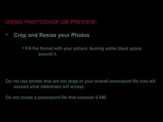 USING PHOTOSHOP OR PREVIEW:

•   Crop and Resize your Photos

        • Fill the format with your picture, leaving some black space
                around it.




Do not use photos that are too large or your overall powerpoint file size will
   exceed what slideshare will accept.

Do not create a powerpoint file that exceeds 9 MB.
 
