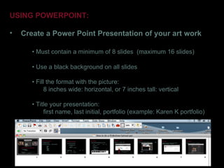 USING POWERPOINT:

•   Create a Power Point Presentation of your art work

       • Must contain a minimum of 8 slides (maximum 16 slides)

       • Use a black background on all slides

       • Fill the format with the picture:
             8 inches wide: horizontal, or 7 inches tall: vertical

       • Title your presentation:
            first name, last initial, portfolio (example: Karen K portfolio)
 