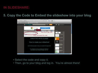 IN SLIDESHARE:

5. Copy the Code to Embed the slideshow into your blog



                                  Click this to get code

                      Copy and paste this code




      • Select the code and copy it.
      • Then, go to your blog and log in. You’re almost there!
 