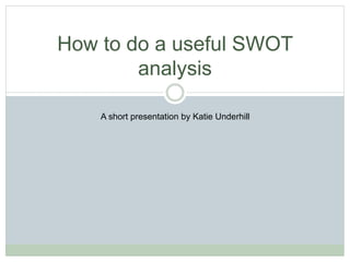 How to do a useful SWOT
analysis
A short presentation by Katie Underhill
 