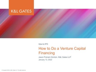 © Copyright 2022 by K&L Gates LLP. All rights reserved.
Jason Putnam Gordon, K&L Gates LLP
January 13, 2022
How to Do a Venture Capital
Financing
Idea to IPO
 