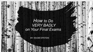 How to Do
VERY BADLY
on Your Final Exams
BY: NAOMI EPSTEIN
 