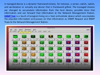 A managed device is a dynamic framework device, for instance, a server, switch, switch,
and workstation or actually any device that is framework gifted. The managed devices
are changed to accumulate information from the host device, possible store that
information and can forward that information to the Network Management Station.
SNMP Test is a touch of program living on a host orchestrate device which accumulates
the adjusted information and passes on that information as SNMP Request and SNMP
Traps to the Network Management Station.
 